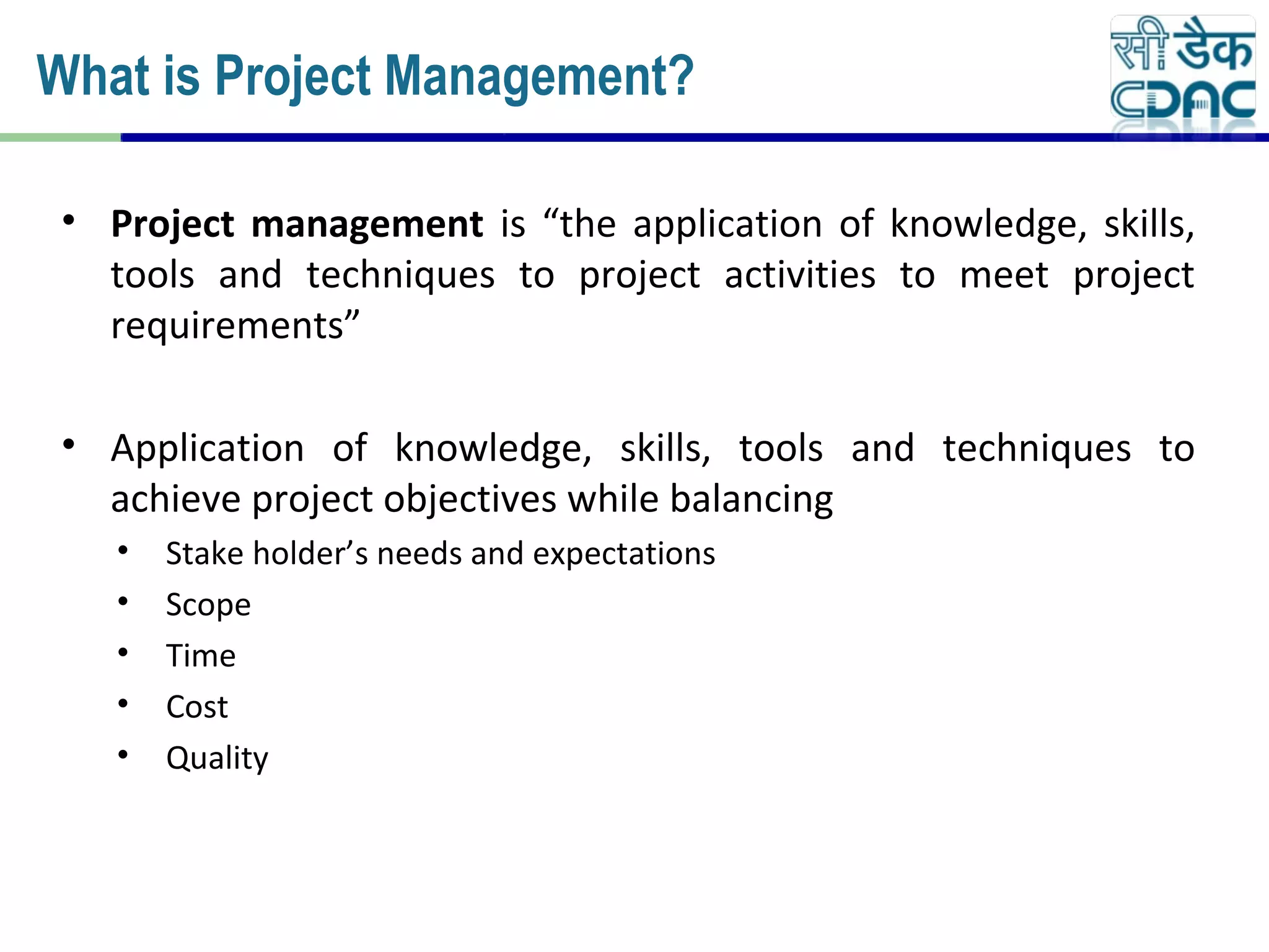 • Project management is “the application of knowledge, skills,
tools and techniques to project activities to meet project
requirements”
• Application of knowledge, skills, tools and techniques to
achieve project objectives while balancing
• Stake holder’s needs and expectations
• Scope
• Time
• Cost
• Quality
What is Project Management?
 