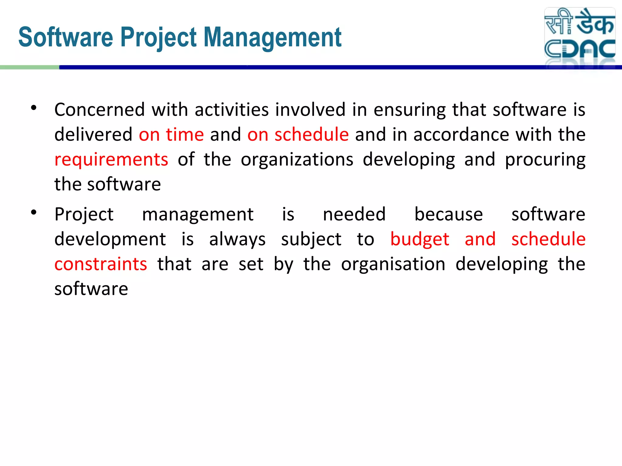 • Concerned with activities involved in ensuring that software is
delivered on time and on schedule and in accordance with the
requirements of the organizations developing and procuring
the software
• Project management is needed because software
development is always subject to budget and schedule
constraints that are set by the organisation developing the
software
Software Project Management
 