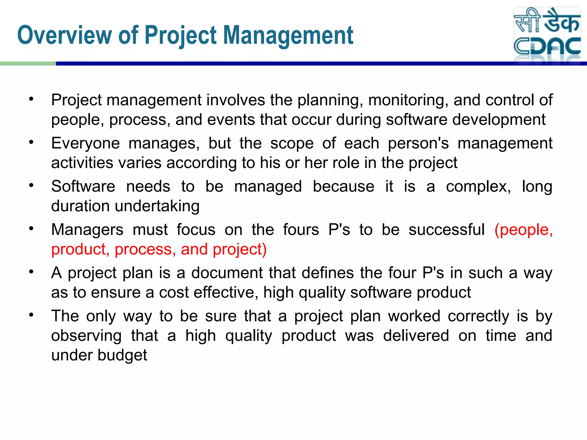 • Project management involves the planning, monitoring, and control of
people, process, and events that occur during software development
• Everyone manages, but the scope of each person's management
activities varies according to his or her role in the project
• Software needs to be managed because it is a complex, long
duration undertaking
• Managers must focus on the fours P's to be successful (people,
product, process, and project)
• A project plan is a document that defines the four P's in such a way
as to ensure a cost effective, high quality software product
• The only way to be sure that a project plan worked correctly is by
observing that a high quality product was delivered on time and
under budget
Overview of Project Management
 