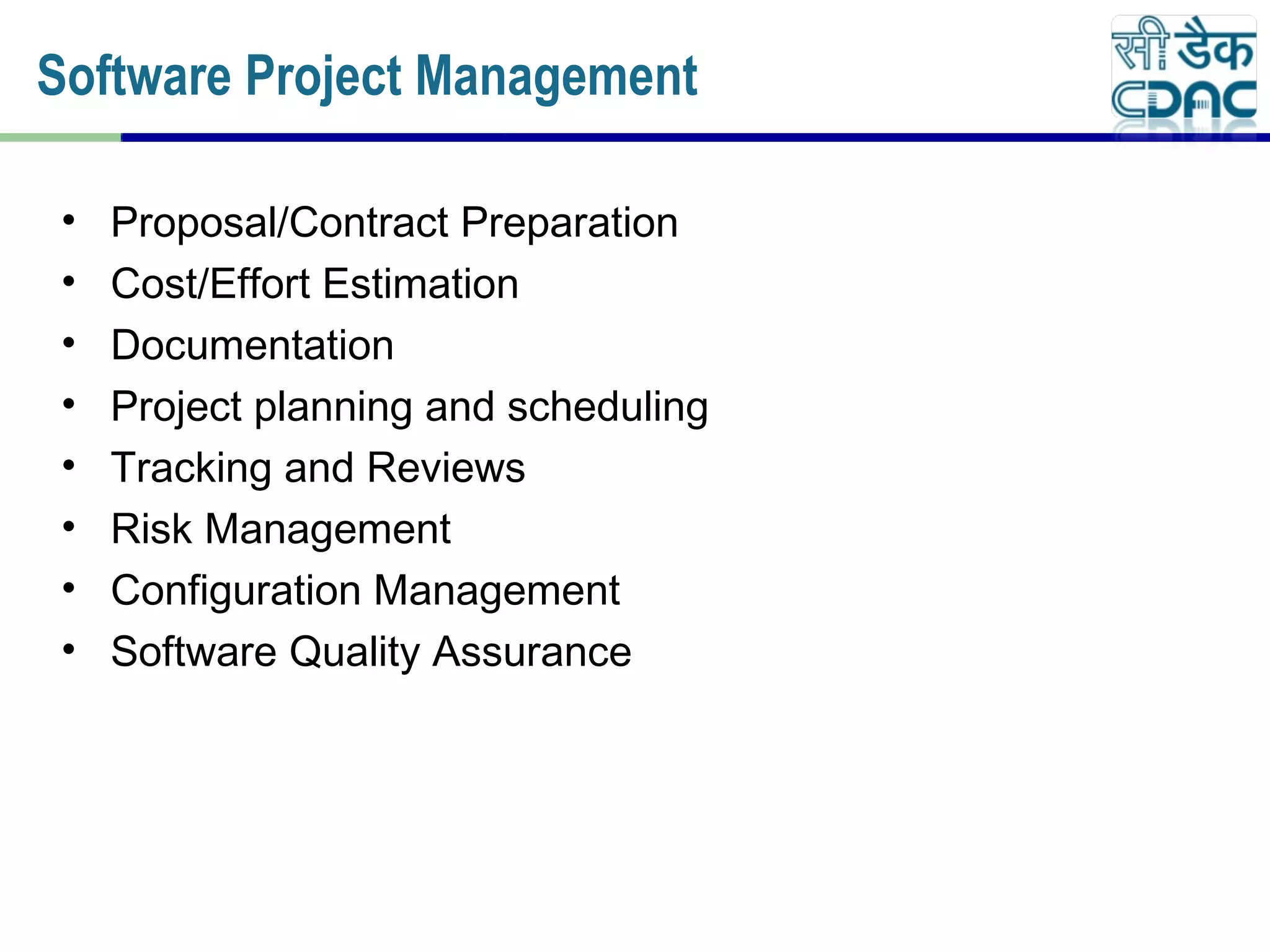 • Proposal/Contract Preparation
• Cost/Effort Estimation
• Documentation
• Project planning and scheduling
• Tracking and Reviews
• Risk Management
• Configuration Management
• Software Quality Assurance
Software Project Management
 