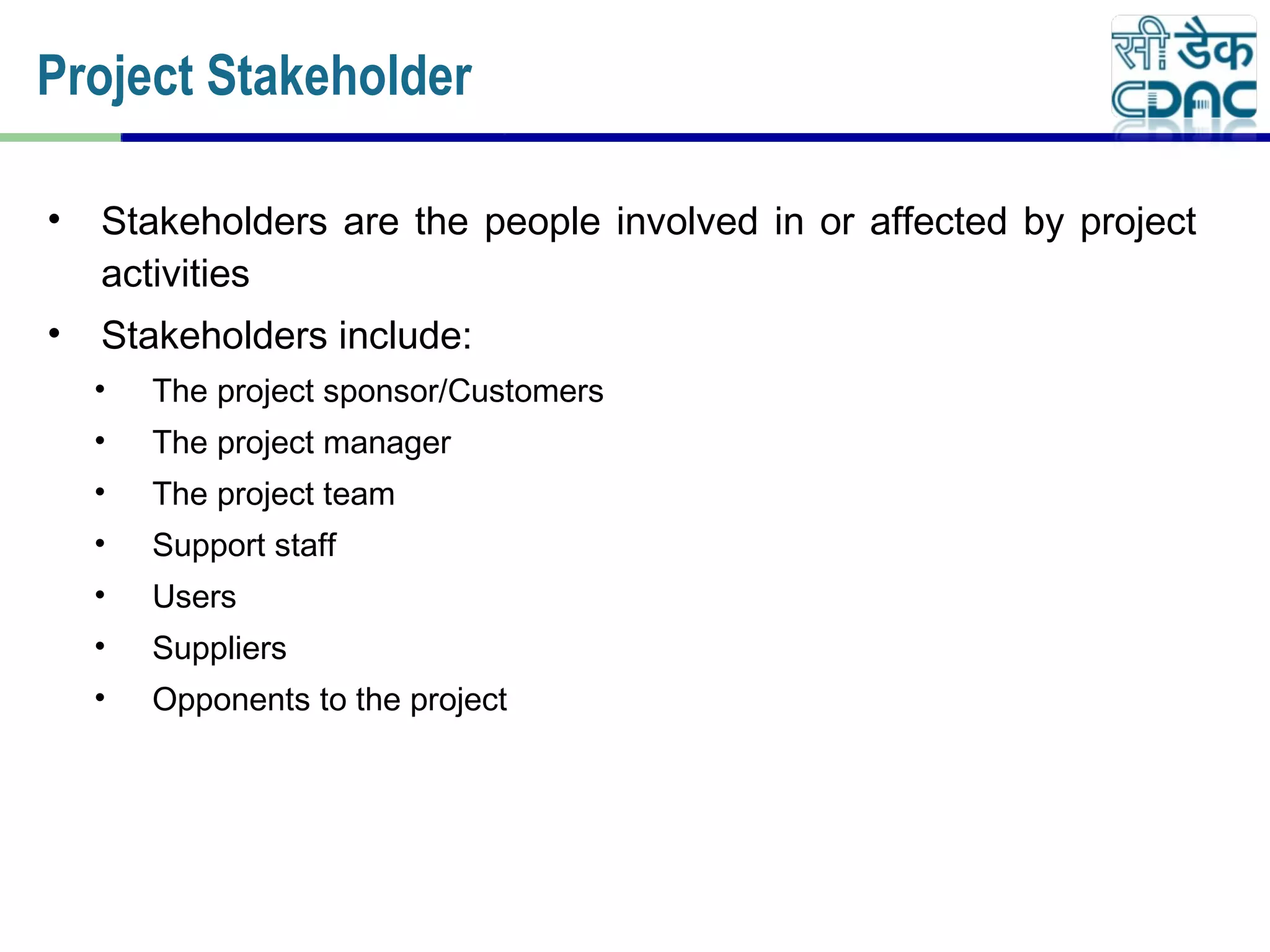 • Stakeholders are the people involved in or affected by project
activities
• Stakeholders include:
• The project sponsor/Customers
• The project manager
• The project team
• Support staff
• Users
• Suppliers
• Opponents to the project
Project Stakeholder
 