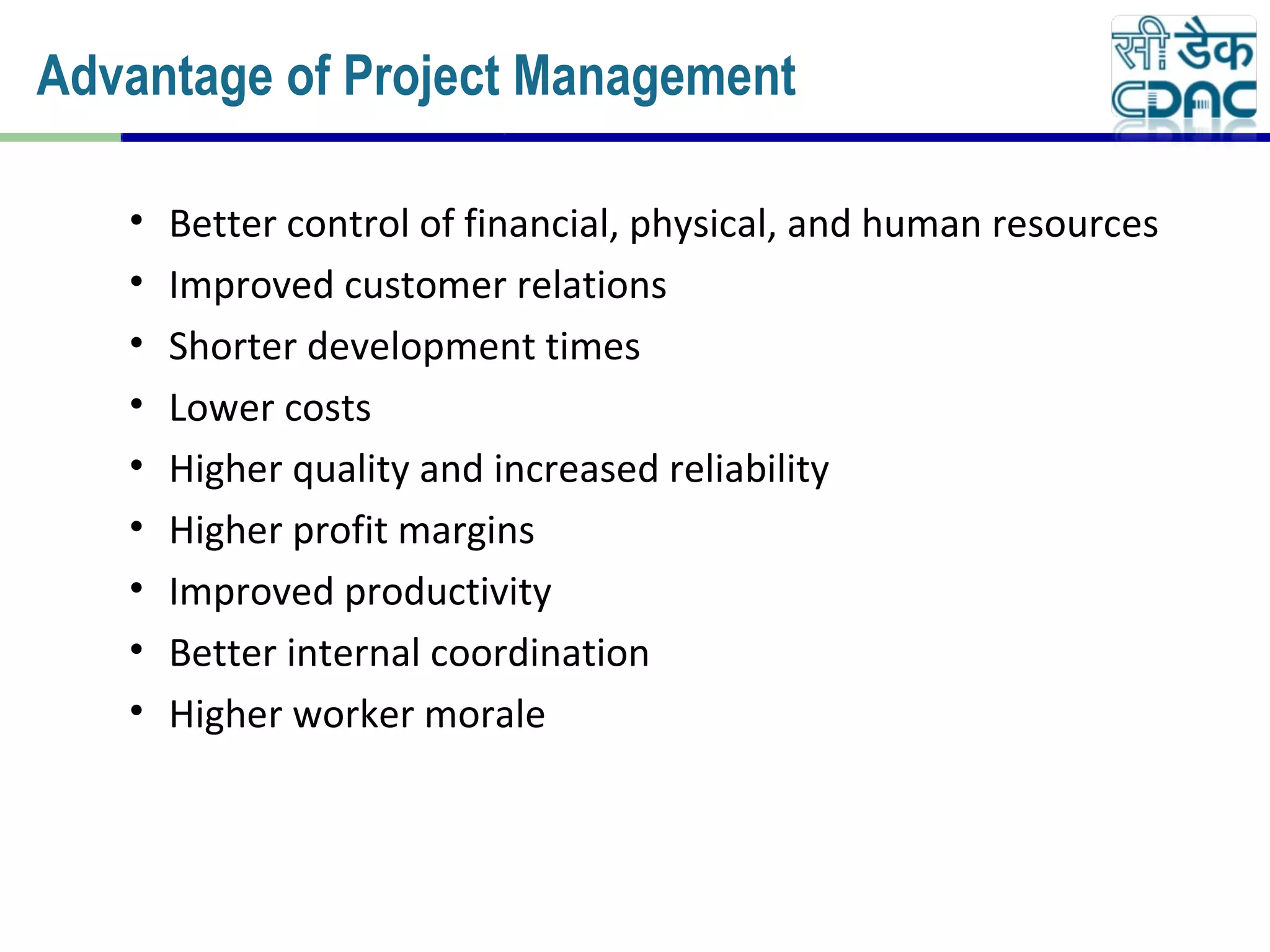 • Better control of financial, physical, and human resources
• Improved customer relations
• Shorter development times
• Lower costs
• Higher quality and increased reliability
• Higher profit margins
• Improved productivity
• Better internal coordination
• Higher worker morale
Advantage of Project Management
 
