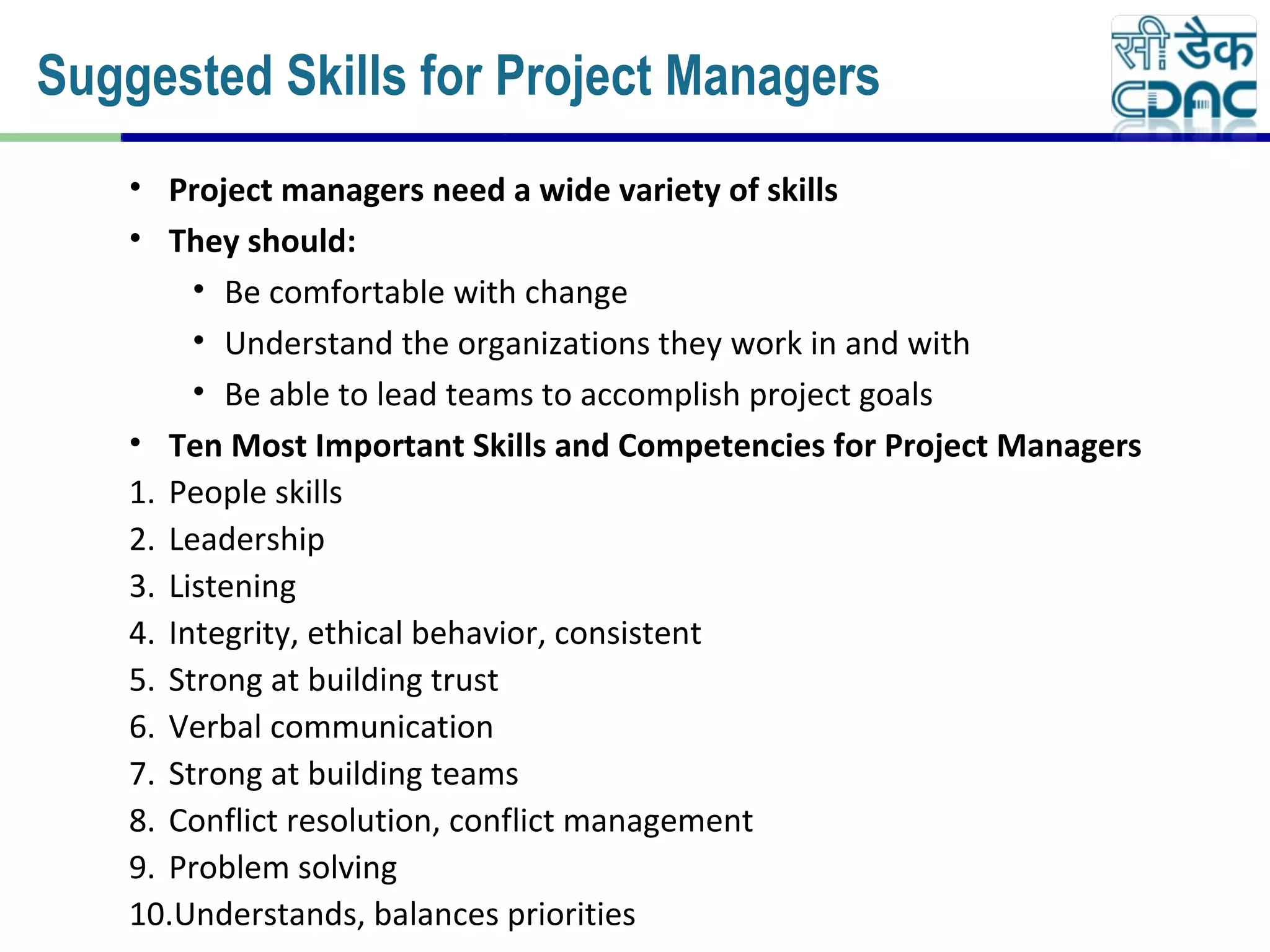 • Project managers need a wide variety of skills
• They should:
• Be comfortable with change
• Understand the organizations they work in and with
• Be able to lead teams to accomplish project goals
• Ten Most Important Skills and Competencies for Project Managers
1. People skills
2. Leadership
3. Listening
4. Integrity, ethical behavior, consistent
5. Strong at building trust
6. Verbal communication
7. Strong at building teams
8. Conflict resolution, conflict management
9. Problem solving
10.Understands, balances priorities
Suggested Skills for Project Managers
 