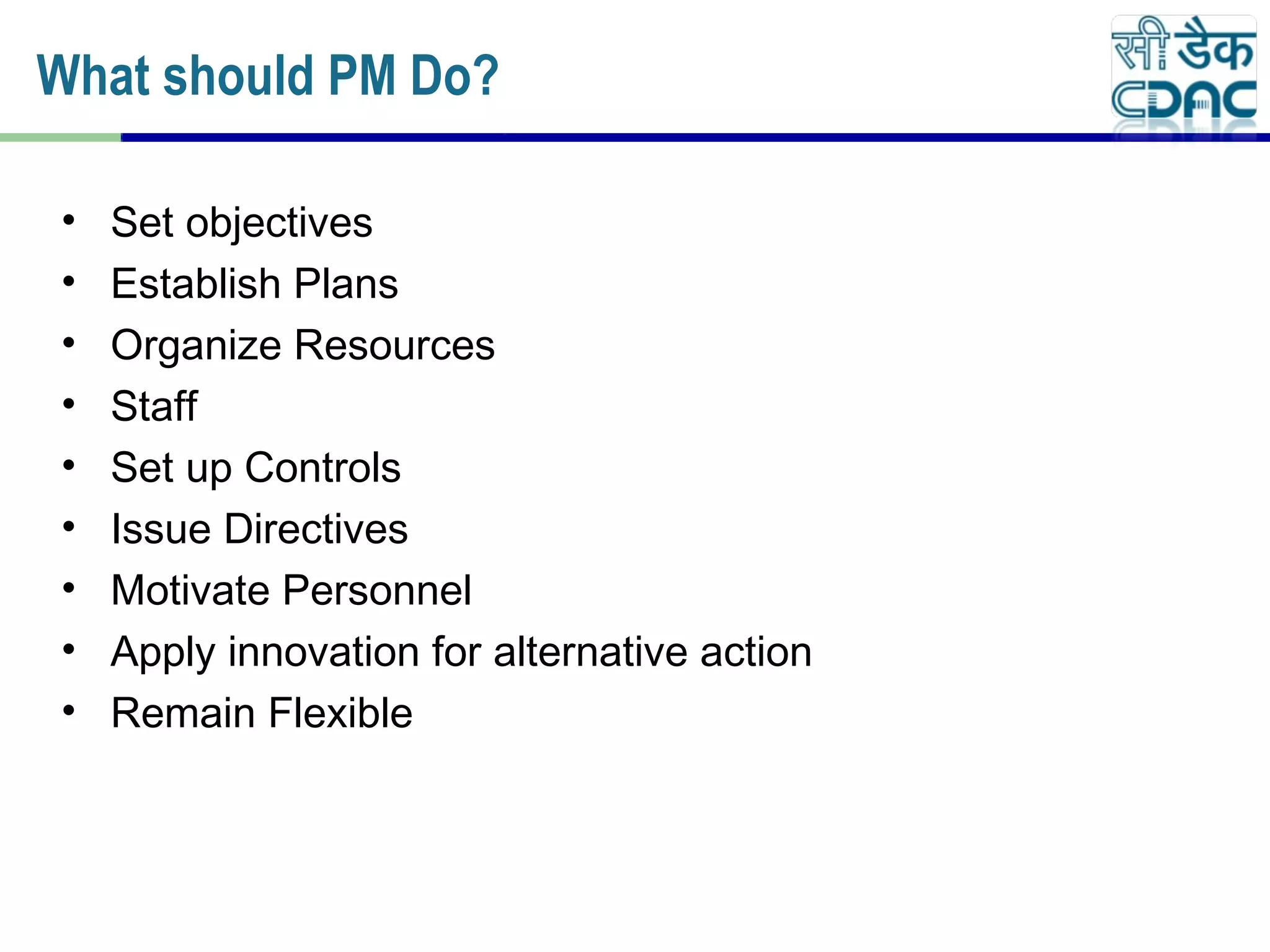 • Set objectives
• Establish Plans
• Organize Resources
• Staff
• Set up Controls
• Issue Directives
• Motivate Personnel
• Apply innovation for alternative action
• Remain Flexible
What should PM Do?
 