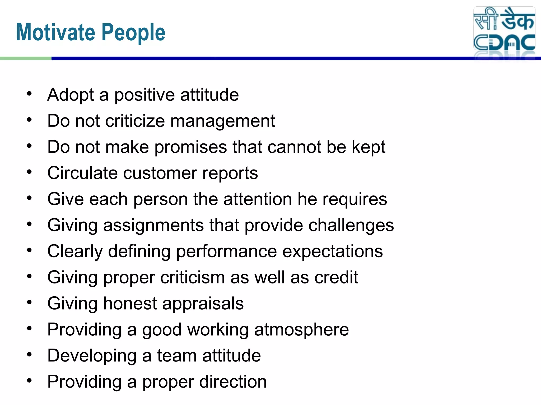 • Adopt a positive attitude
• Do not criticize management
• Do not make promises that cannot be kept
• Circulate customer reports
• Give each person the attention he requires
• Giving assignments that provide challenges
• Clearly defining performance expectations
• Giving proper criticism as well as credit
• Giving honest appraisals
• Providing a good working atmosphere
• Developing a team attitude
• Providing a proper direction
Motivate People
 