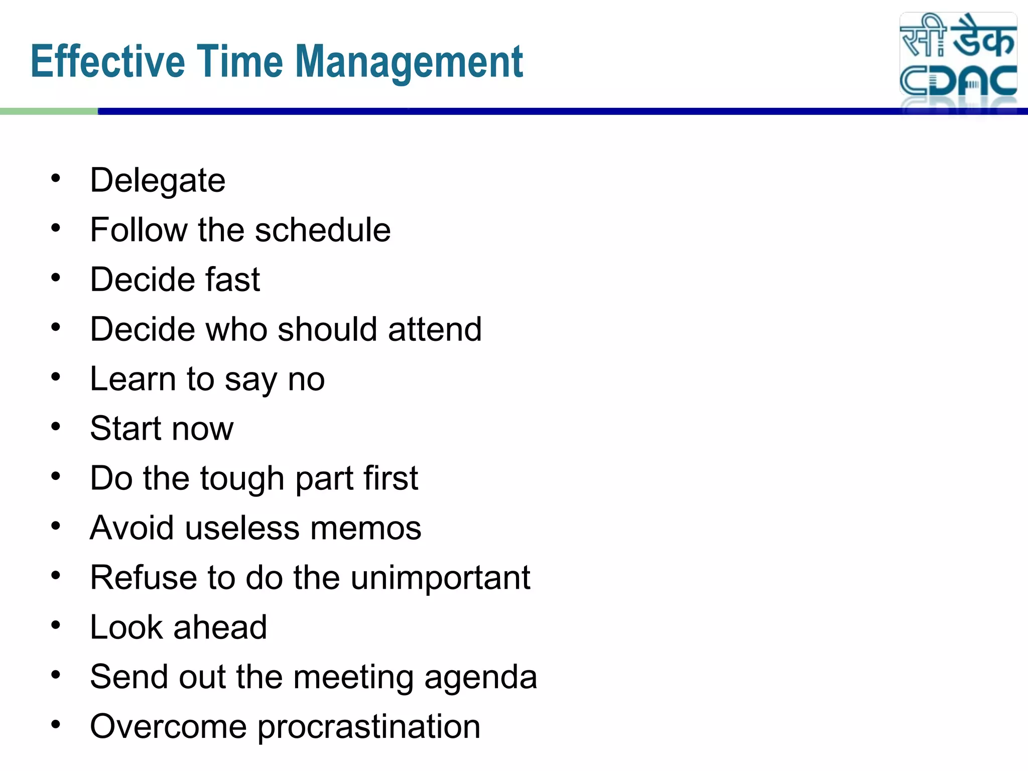 • Delegate
• Follow the schedule
• Decide fast
• Decide who should attend
• Learn to say no
• Start now
• Do the tough part first
• Avoid useless memos
• Refuse to do the unimportant
• Look ahead
• Send out the meeting agenda
• Overcome procrastination
Effective Time Management
 