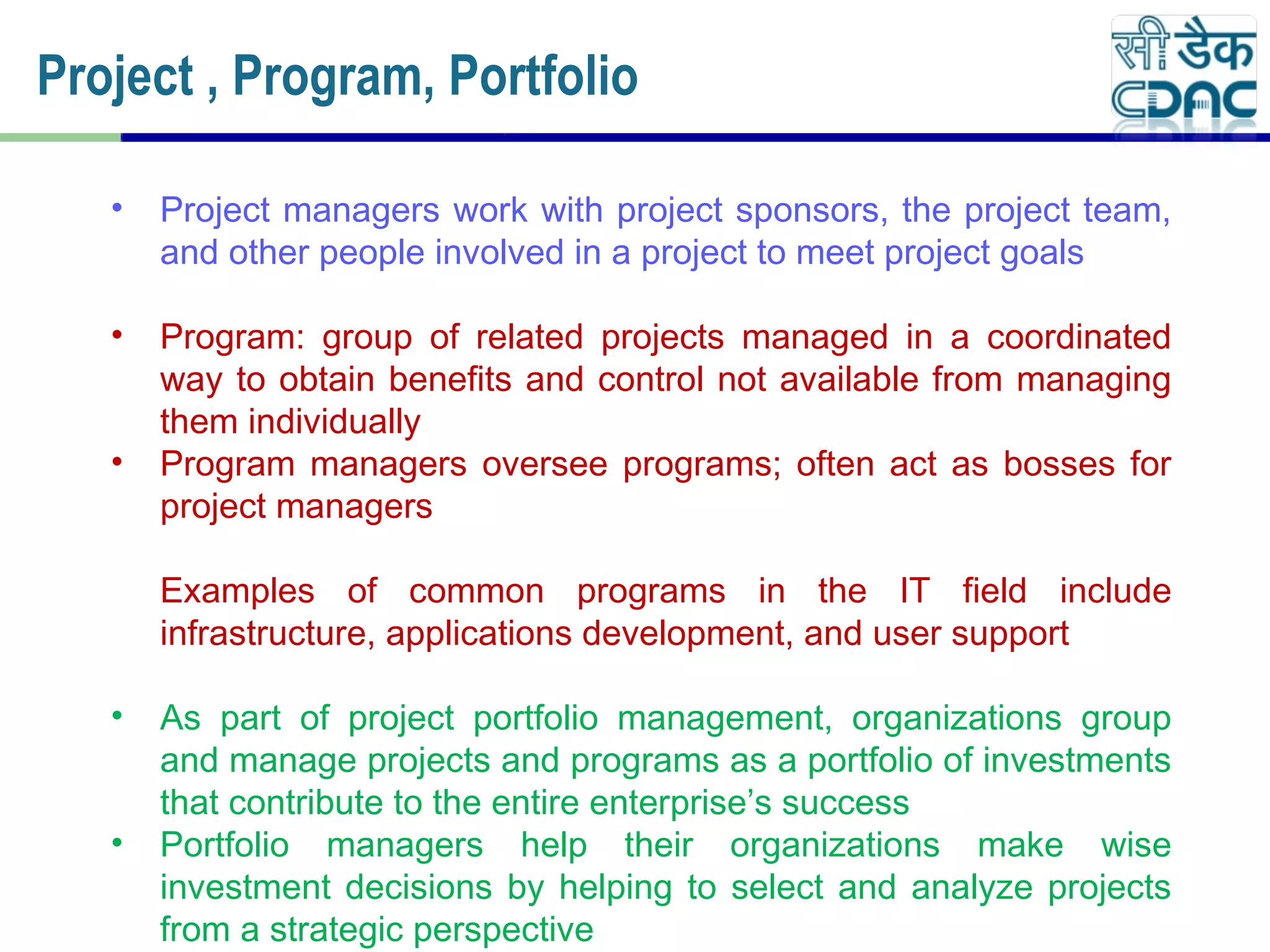 Project , Program, Portfolio
• Project managers work with project sponsors, the project team,
and other people involved in a project to meet project goals
• Program: group of related projects managed in a coordinated
way to obtain benefits and control not available from managing
them individually
• Program managers oversee programs; often act as bosses for
project managers
Examples of common programs in the IT field include
infrastructure, applications development, and user support
• As part of project portfolio management, organizations group
and manage projects and programs as a portfolio of investments
that contribute to the entire enterprise’s success
• Portfolio managers help their organizations make wise
investment decisions by helping to select and analyze projects
from a strategic perspective
 