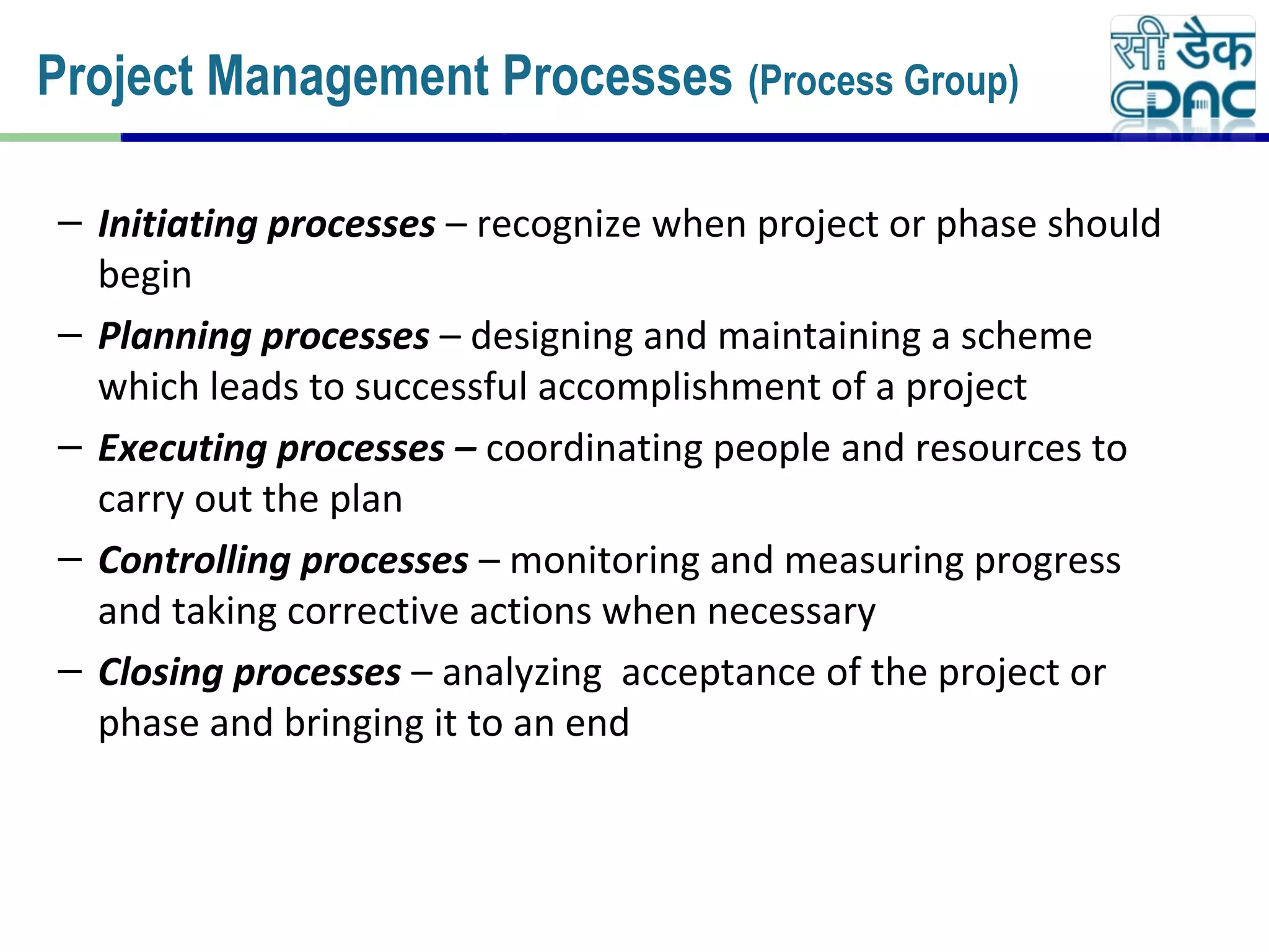 – Initiating processes – recognize when project or phase should
begin
– Planning processes – designing and maintaining a scheme
which leads to successful accomplishment of a project
– Executing processes – coordinating people and resources to
carry out the plan
– Controlling processes – monitoring and measuring progress
and taking corrective actions when necessary
– Closing processes – analyzing acceptance of the project or
phase and bringing it to an end
Project Management Processes (Process Group)
 