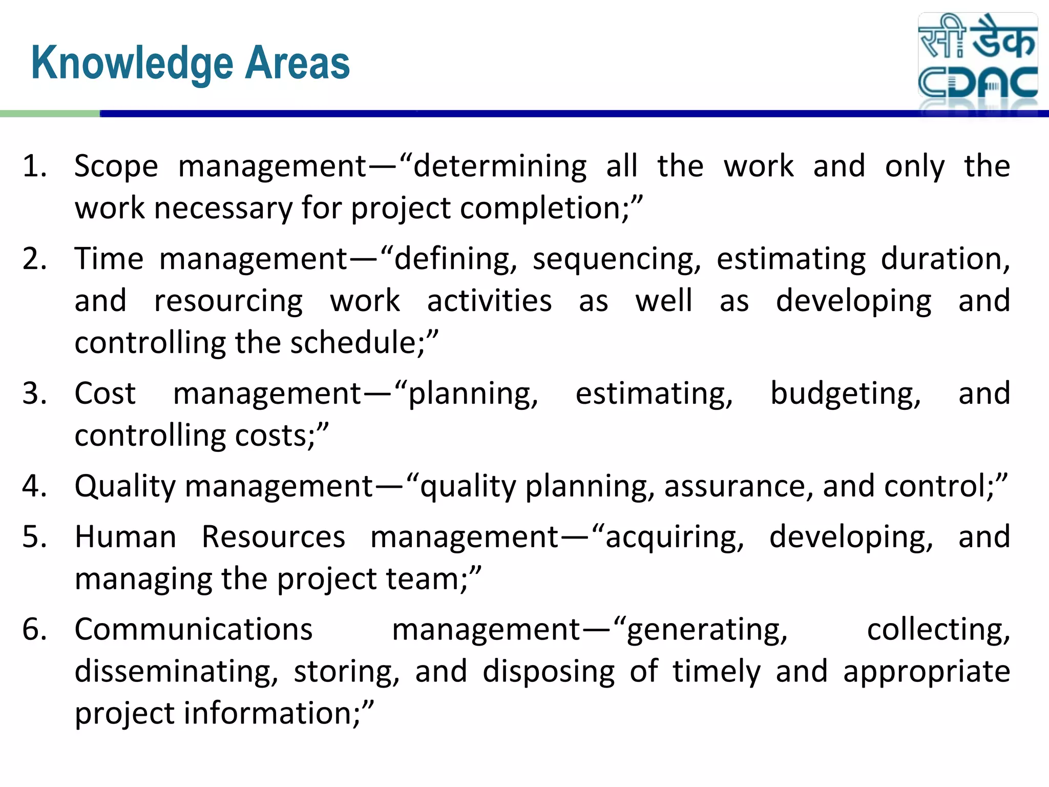 1. Scope management—“determining all the work and only the
work necessary for project completion;”
2. Time management—“defining, sequencing, estimating duration,
and resourcing work activities as well as developing and
controlling the schedule;”
3. Cost management—“planning, estimating, budgeting, and
controlling costs;”
4. Quality management—“quality planning, assurance, and control;”
5. Human Resources management—“acquiring, developing, and
managing the project team;”
6. Communications management—“generating, collecting,
disseminating, storing, and disposing of timely and appropriate
project information;”
Knowledge Areas
 