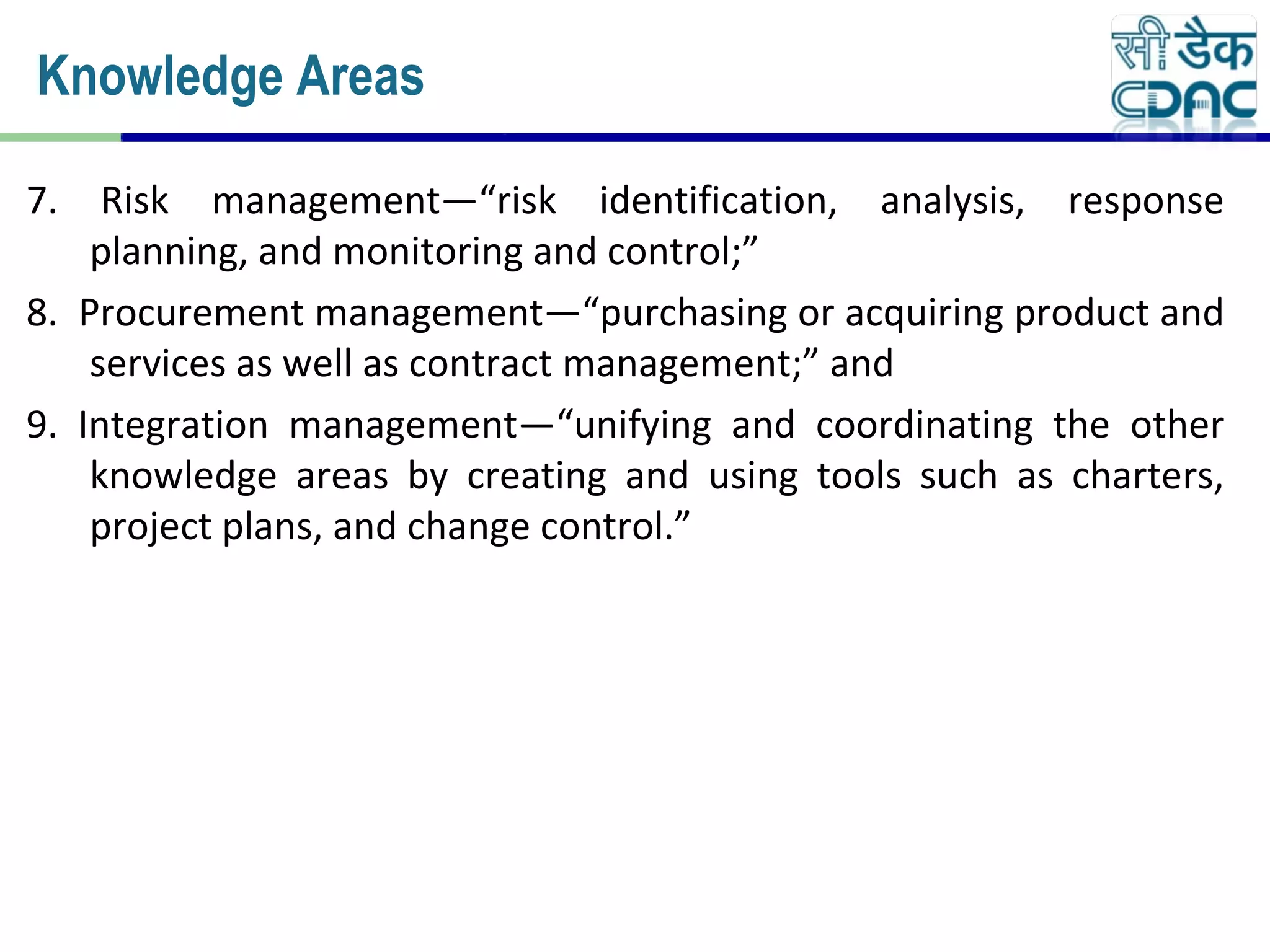 7. Risk management—“risk identification, analysis, response
planning, and monitoring and control;”
8. Procurement management—“purchasing or acquiring product and
services as well as contract management;” and
9. Integration management—“unifying and coordinating the other
knowledge areas by creating and using tools such as charters,
project plans, and change control.”
Knowledge Areas
 