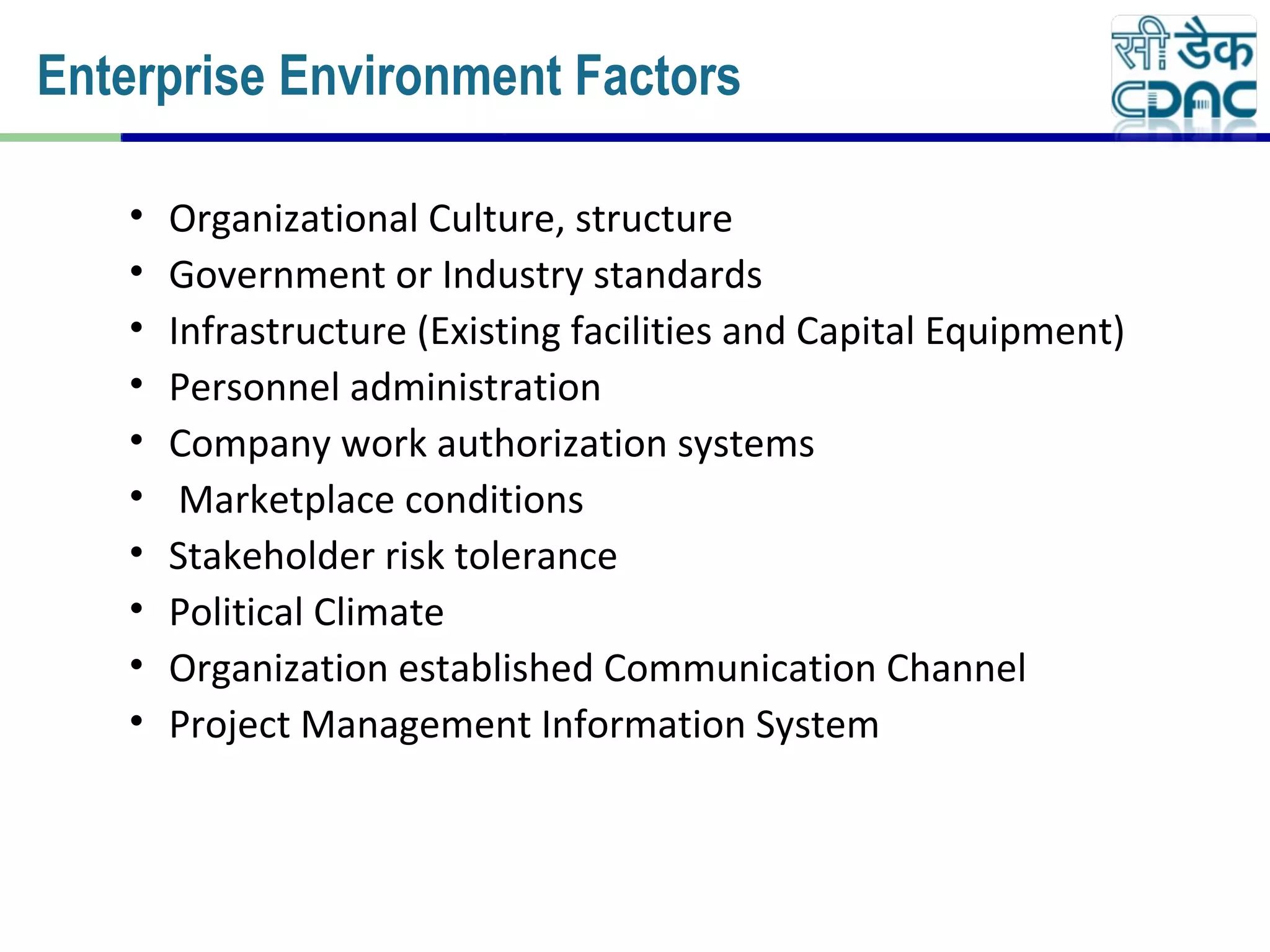 • Organizational Culture, structure
• Government or Industry standards
• Infrastructure (Existing facilities and Capital Equipment)
• Personnel administration
• Company work authorization systems
• Marketplace conditions
• Stakeholder risk tolerance
• Political Climate
• Organization established Communication Channel
• Project Management Information System
Enterprise Environment Factors
 