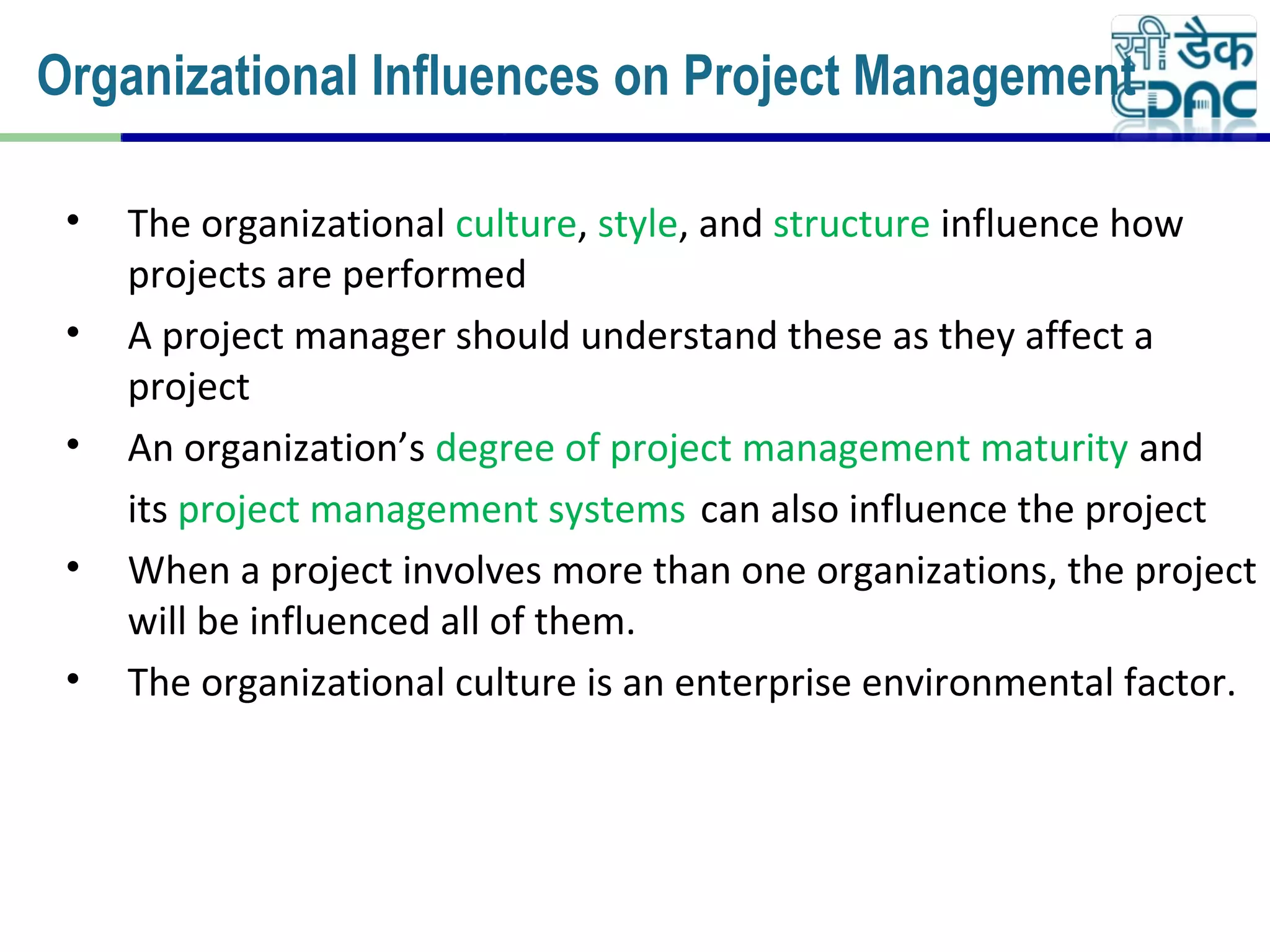 • The organizational culture, style, and structure influence how
projects are performed
• A project manager should understand these as they affect a
project
• An organization’s degree of project management maturity and
its project management systems can also influence the project
• When a project involves more than one organizations, the project
will be influenced all of them.
• The organizational culture is an enterprise environmental factor.
Organizational Influences on Project Management
 
