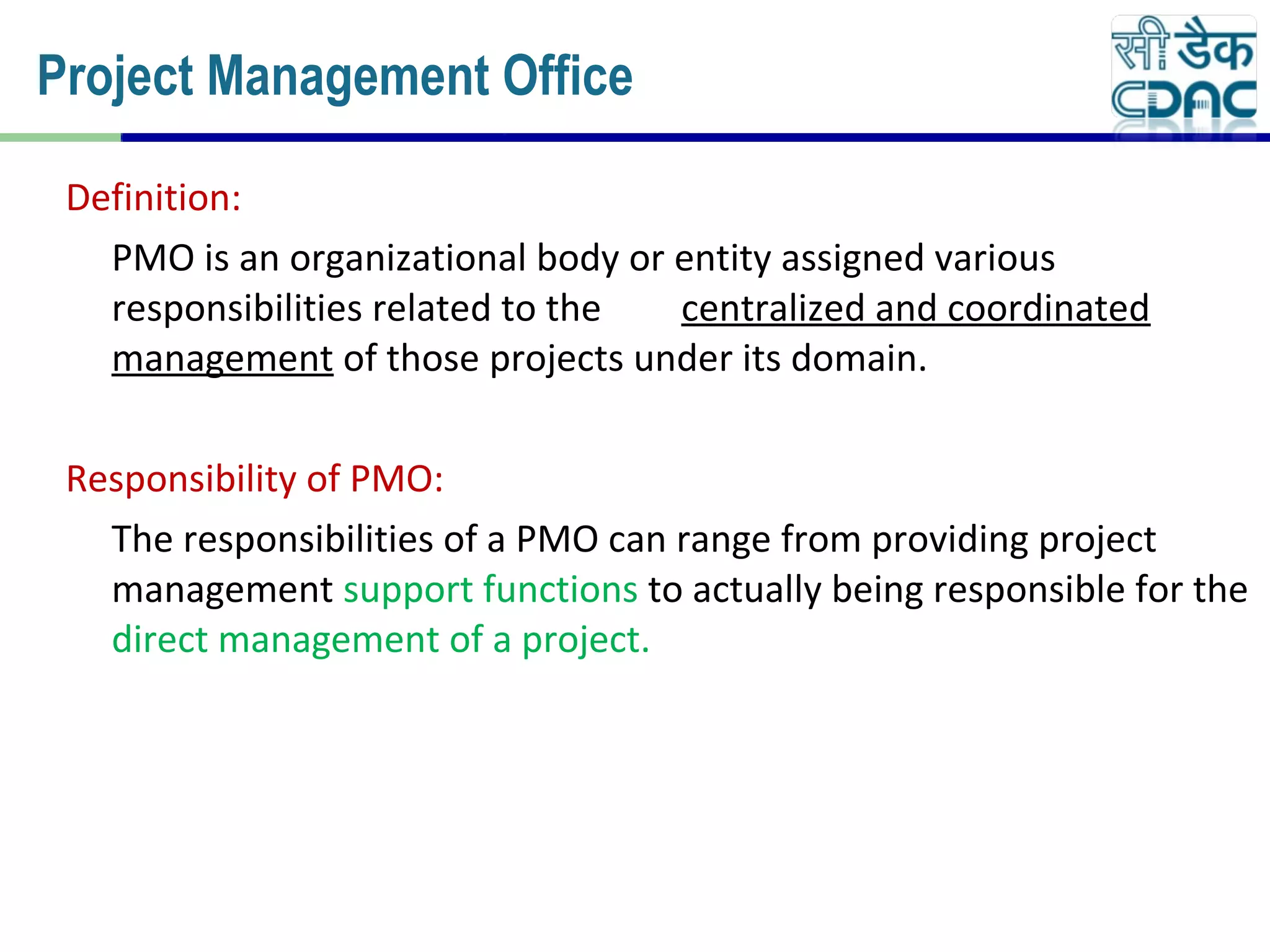 Definition:
PMO is an organizational body or entity assigned various
responsibilities related to the centralized and coordinated
management of those projects under its domain.
Responsibility of PMO:
The responsibilities of a PMO can range from providing project
management support functions to actually being responsible for the
direct management of a project.
Project Management Office
 