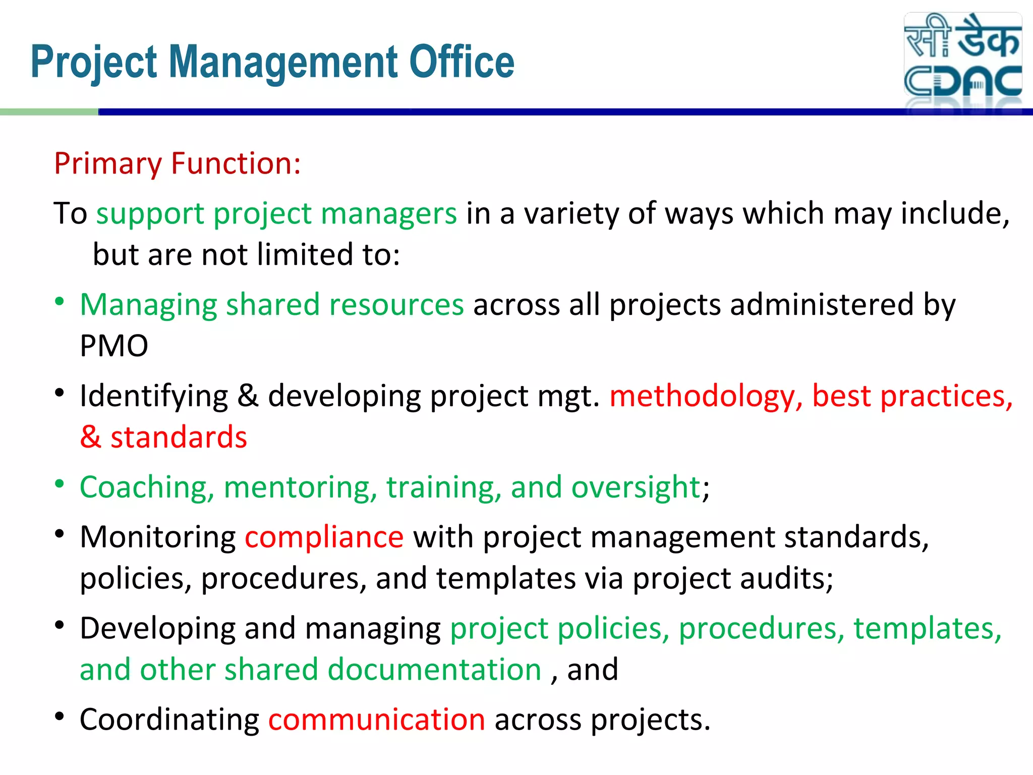 Primary Function:
To support project managers in a variety of ways which may include,
but are not limited to:
• Managing shared resources across all projects administered by
PMO
• Identifying & developing project mgt. methodology, best practices,
& standards
• Coaching, mentoring, training, and oversight;
• Monitoring compliance with project management standards,
policies, procedures, and templates via project audits;
• Developing and managing project policies, procedures, templates,
and other shared documentation , and
• Coordinating communication across projects.
Project Management Office
 