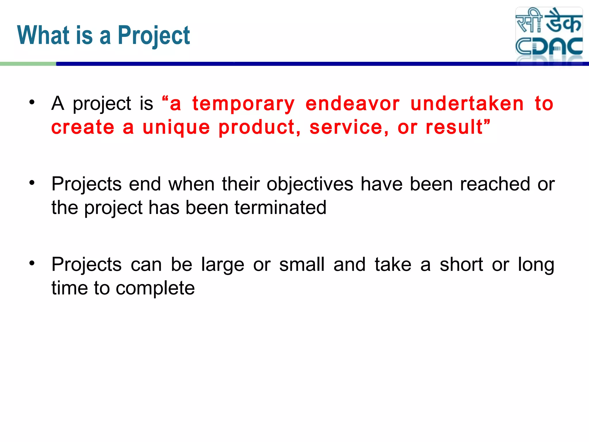 • A project is “a temporary endeavor undertaken to
create a unique product, service, or result”
• Projects end when their objectives have been reached or
the project has been terminated
• Projects can be large or small and take a short or long
time to complete
What is a Project
 