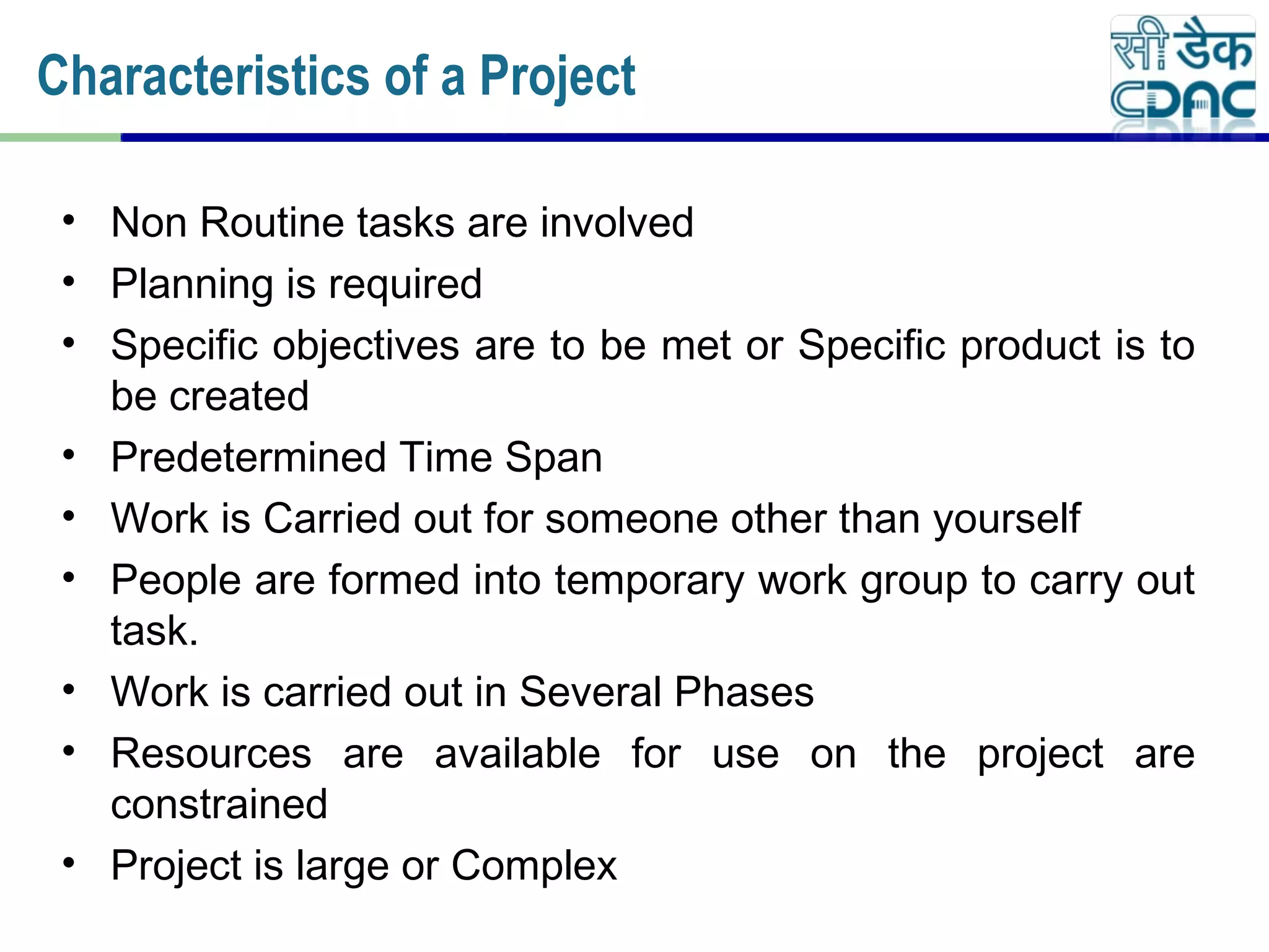 • Non Routine tasks are involved
• Planning is required
• Specific objectives are to be met or Specific product is to
be created
• Predetermined Time Span
• Work is Carried out for someone other than yourself
• People are formed into temporary work group to carry out
task.
• Work is carried out in Several Phases
• Resources are available for use on the project are
constrained
• Project is large or Complex
Characteristics of a Project
 