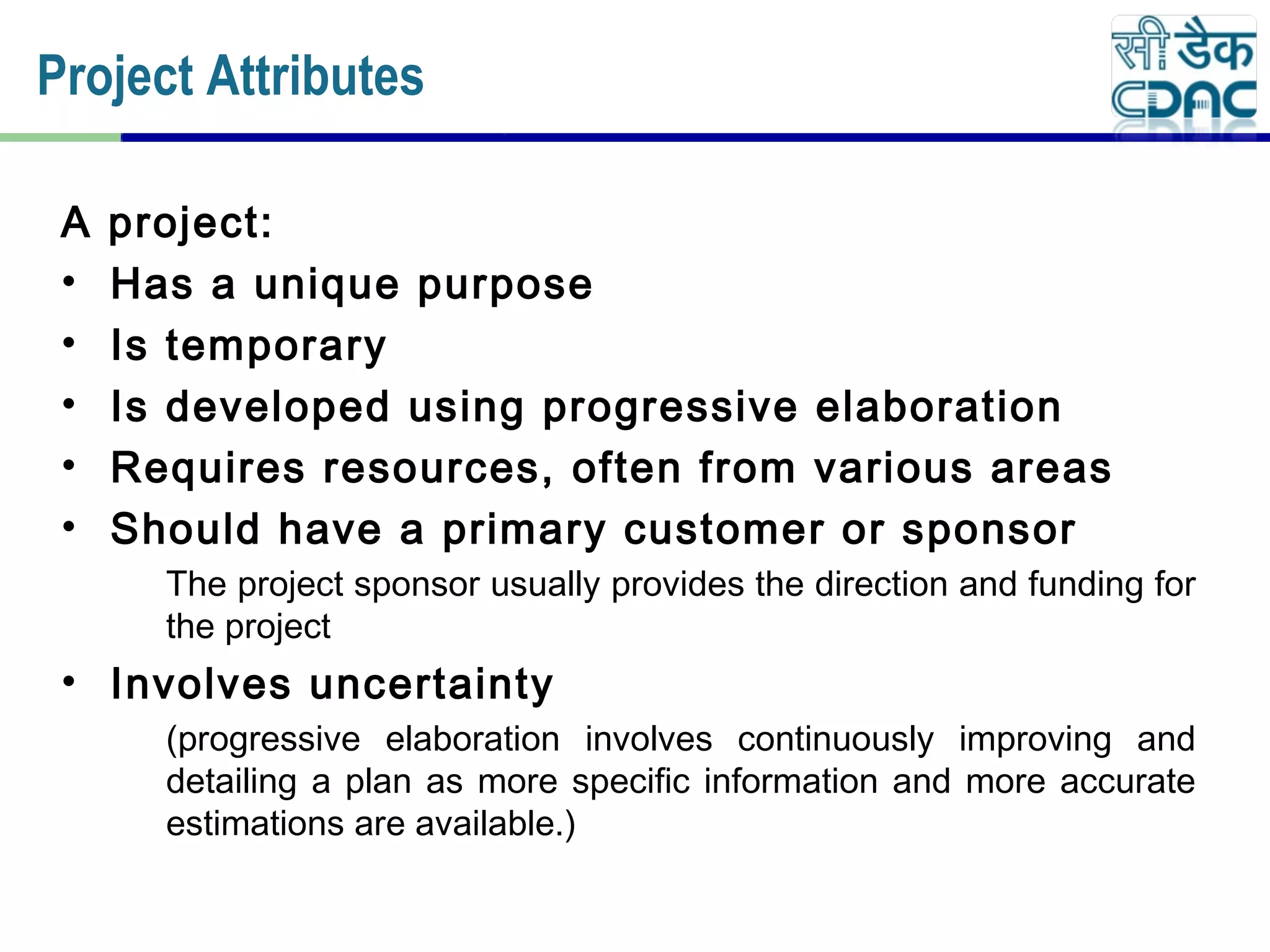A project:
• Has a unique purpose
• Is temporary
• Is developed using progressive elaboration
• Requires resources, often from various areas
• Should have a primary customer or sponsor
The project sponsor usually provides the direction and funding for
the project
• Involves uncertainty
(progressive elaboration involves continuously improving and
detailing a plan as more specific information and more accurate
estimations are available.)
Project Attributes
 