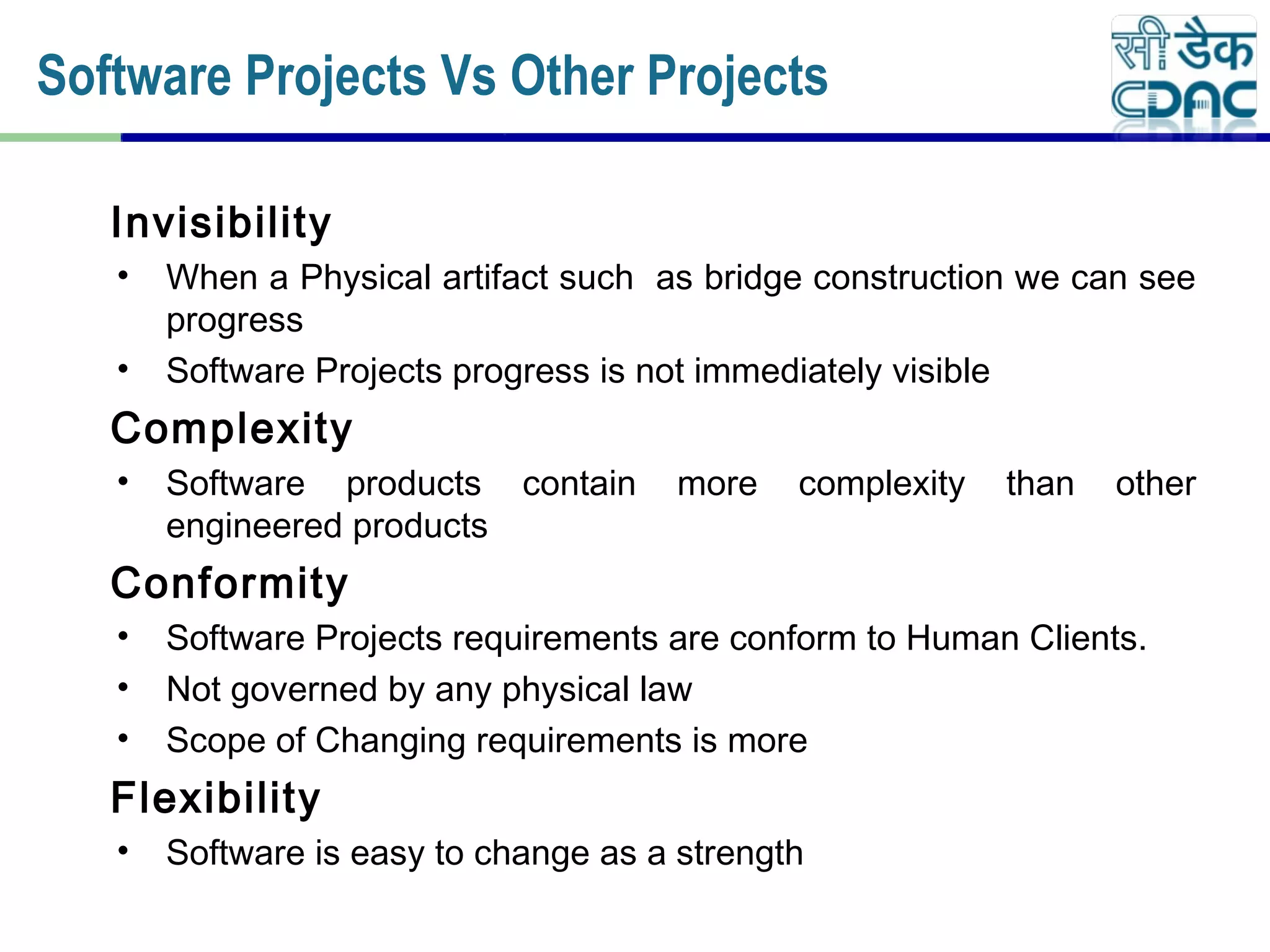 Invisibility
• When a Physical artifact such as bridge construction we can see
progress
• Software Projects progress is not immediately visible
Complexity
• Software products contain more complexity than other
engineered products
Conformity
• Software Projects requirements are conform to Human Clients.
• Not governed by any physical law
• Scope of Changing requirements is more
Flexibility
• Software is easy to change as a strength
Software Projects Vs Other Projects
 