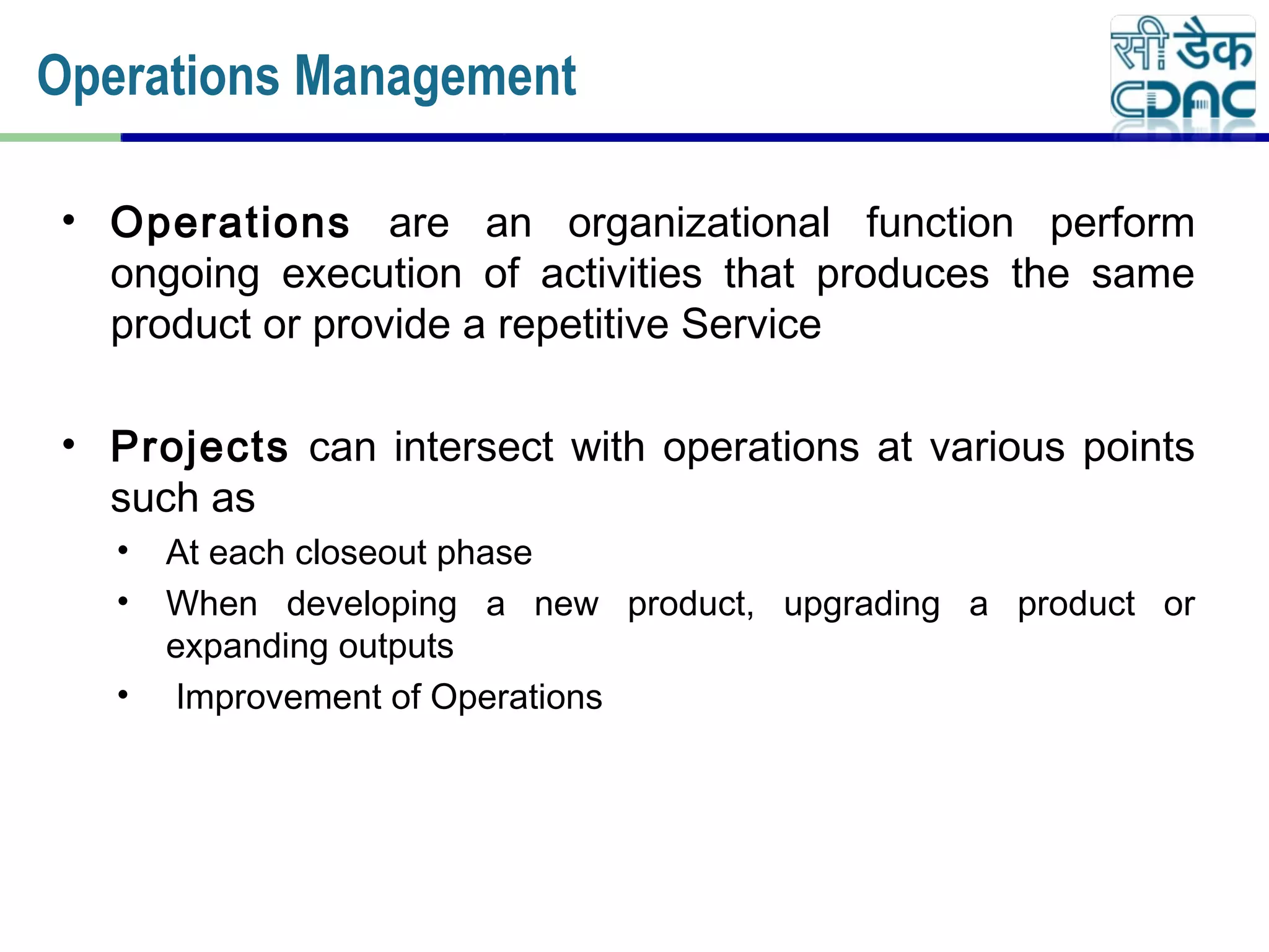 • Operations are an organizational function perform
ongoing execution of activities that produces the same
product or provide a repetitive Service
• Projects can intersect with operations at various points
such as
• At each closeout phase
• When developing a new product, upgrading a product or
expanding outputs
• Improvement of Operations
Operations Management
 