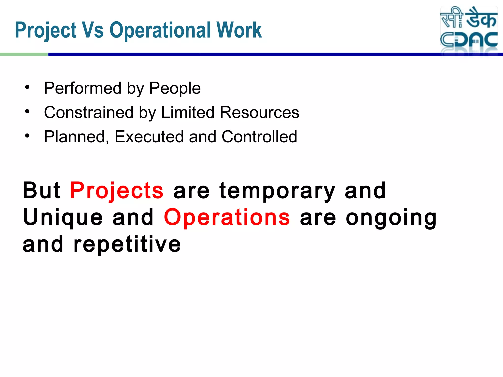 • Performed by People
• Constrained by Limited Resources
• Planned, Executed and Controlled
But Projects are temporary and
Unique and Operations are ongoing
and repetitive
Project Vs Operational Work
 