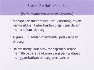 Sistem Penilaian Kinerja
[Performance Measurement Systems]
• Merupakan mekanisme untuk meningkatkan
kemungkinan keberhasilan organisasi dalam
menerapkan strategi
• Tujuan SPK adalah membantu pelaksanaan
strategi
• Dalam menyusun SPK, manajemen senior
memilih beberapa ukuran yang paling dapat
menggambarkan strategi perusahaan
1
 