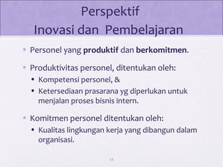 Perspektif
Inovasi dan Pembelajaran
• Personel yang produktif dan berkomitmen.
• Produktivitas personel, ditentukan oleh:
• Kompetensi personel, &
• Ketersediaan prasarana yg diperlukan untuk
menjalan proses bisnis intern.
• Komitmen personel ditentukan oleh:
• Kualitas lingkungan kerja yang dibangun dalam
organisasi.
13
 