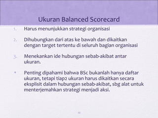 Ukuran Balanced Scorecard
1. Harus menunjukkan strategi organisasi
2. Dihubungkan dari atas ke bawah dan dikaitkan
dengan target tertentu di seluruh bagian organisasi
3. Menekankan ide hubungan sebab-akibat antar
ukuran.
• Penting dipahami bahwa BSc bukanlah hanya daftar
ukuran, tetapi tiap2 ukuran harus dikaitkan secara
eksplisit dalam hubungan sebab-akibat, sbg alat untuk
menterjemahkan strategi menjadi aksi.
14
 