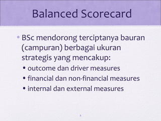 Balanced Scorecard
•BSc mendorong terciptanya bauran
(campuran) berbagai ukuran
strategis yang mencakup:
•outcome dan driver measures
•financial dan non-financial measures
•internal dan external measures
8
 