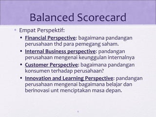 Balanced Scorecard
• Empat Perspektif:
• Financial Perspective: bagaimana pandangan
perusahaan thd para pemegang saham.
• Internal Business perspective: pandangan
perusahaan mengenai keunggulan internalnya
• Customer Perspective: bagaimana pandangan
konsumen terhadap perusahaan?
• Innovation and Learning Perspective: pandangan
perusahaan mengenai bagaimana belajar dan
berinovasi unt menciptakan masa depan.
9
 