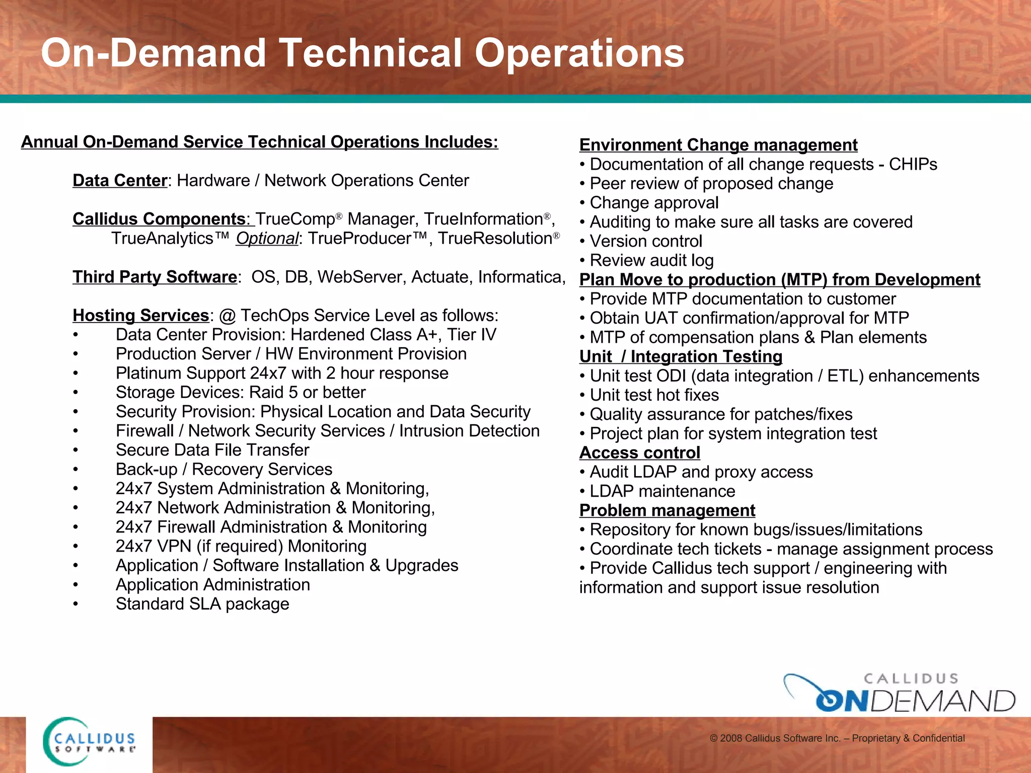 On-Demand Technical Operations Annual On-Demand Service Technical Operations Includes: Data Center : Hardware / Network Operations Center Callidus Components :  TrueComp ®  Manager, TrueInformation ® , TrueAnalytics™  Optional : TrueProducer™, TrueResolution ® Third Party Software :  OS, DB, WebServer, Actuate, Informatica,  Hosting Services : @ TechOps Service Level as follows: Data Center Provision: Hardened Class A+, Tier IV Production Server / HW Environment Provision Platinum Support 24x7 with 2 hour response Storage Devices: Raid 5 or better  Security Provision: Physical Location and Data Security Firewall / Network Security Services / Intrusion Detection Secure Data File Transfer  Back-up / Recovery Services 24x7 System Administration & Monitoring,  24x7 Network Administration & Monitoring,  24x7 Firewall Administration & Monitoring 24x7 VPN (if required) Monitoring Application / Software Installation & Upgrades Application Administration Standard SLA package Environment Change management   Documentation of all change requests - CHIPs Peer review of proposed change Change approval Auditing to make sure all tasks are covered Version control Review audit log Plan Move to production (MTP) from Development   Provide MTP documentation to customer Obtain UAT confirmation/approval for MTP MTP of compensation plans & Plan elements Unit  / Integration Testing Unit test ODI (data integration / ETL) enhancements Unit test hot fixes Quality assurance for patches/fixes  Project plan for system integration test Access control Audit LDAP and proxy access LDAP maintenance Problem management Repository for known bugs/issues/limitations Coordinate tech tickets - manage assignment process Provide Callidus tech support / engineering with information and support issue resolution 