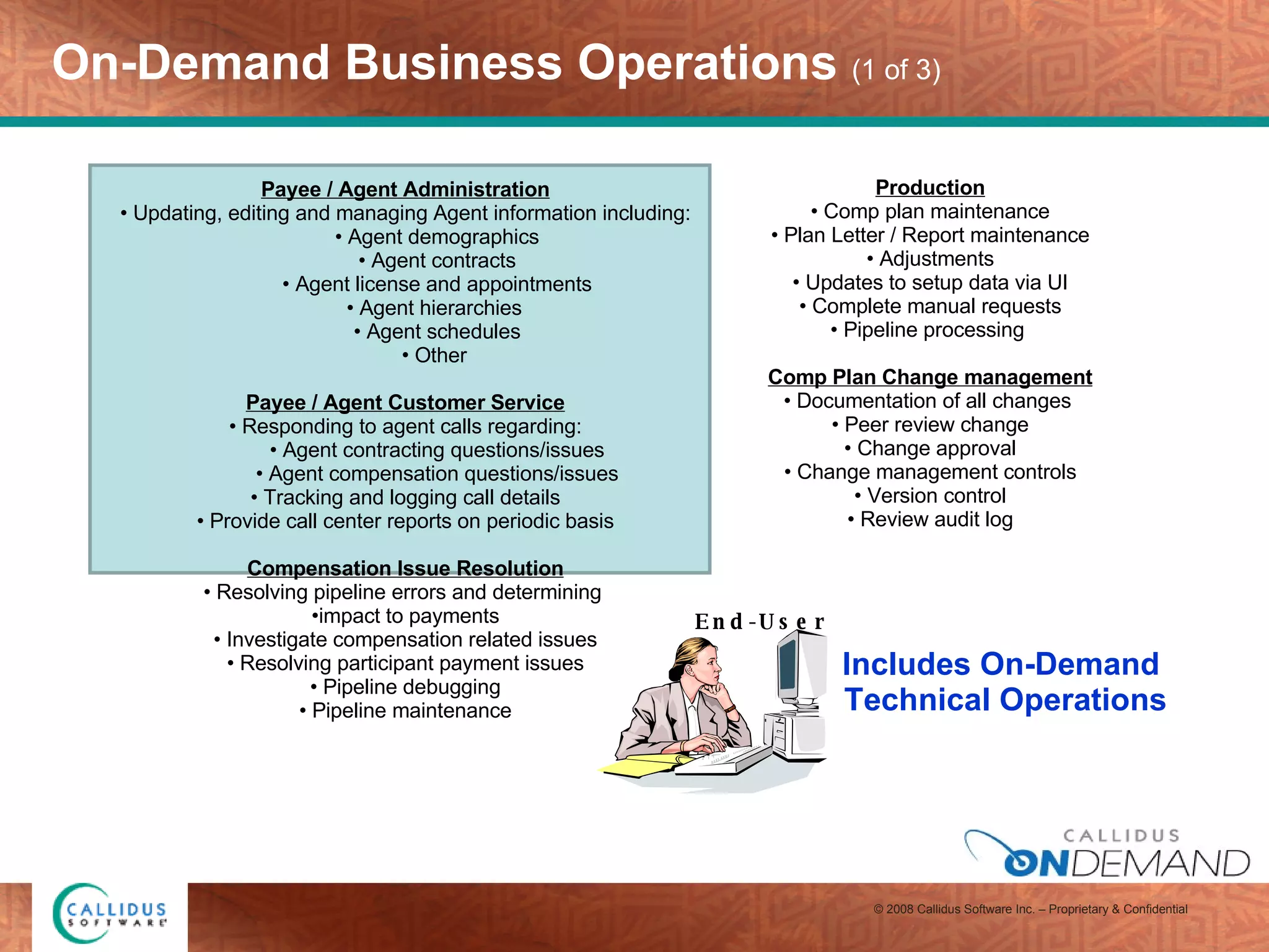 On-Demand Business Operations  (1 of 3) Payee / Agent Administration Updating, editing and managing Agent information including: Agent demographics Agent contracts Agent license and appointments Agent hierarchies  Agent schedules Other  Payee / Agent Customer Service Responding to agent calls regarding: Agent contracting questions/issues Agent compensation questions/issues Tracking and logging call details Provide call center reports on periodic basis Compensation Issue Resolution Resolving pipeline errors and determining  impact to payments Investigate compensation related issues Resolving participant payment issues Pipeline debugging Pipeline maintenance   Includes On-Demand  Technical Operations Production Comp plan maintenance Plan Letter / Report maintenance Adjustments Updates to setup data via UI Complete manual requests Pipeline processing  Comp Plan Change management Documentation of all changes  Peer review change Change approval Change management controls Version control Review audit log End-User 
