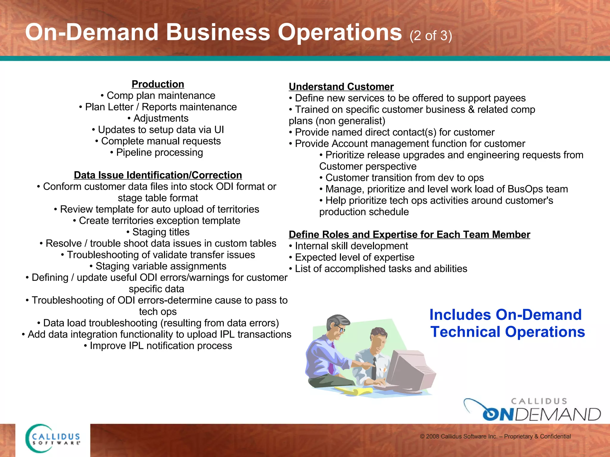 On-Demand Business Operations  (2 of 3) Production Comp plan maintenance Plan Letter / Reports maintenance Adjustments Updates to setup data via UI Complete manual requests Pipeline processing  Data Issue Identification/Correction Conform customer data files into stock ODI format or  stage table format Review template for auto upload of territories  Create territories exception template  Staging titles Resolve / trouble shoot data issues in custom tables Troubleshooting of validate transfer issues Staging variable assignments Defining / update useful ODI errors/warnings for customer  specific data  Troubleshooting of ODI errors-determine cause to pass to  tech ops Data load troubleshooting (resulting from data errors) Add data integration functionality to upload IPL transactions  Improve IPL notification process Includes On-Demand  Technical Operations Understand Customer Define new services to be offered to support payees Trained on specific customer business & related comp  plans (non generalist) Provide named direct contact(s) for customer Provide Account management function for customer Prioritize release upgrades and engineering requests from  Customer perspective Customer transition from dev to ops Manage, prioritize and level work load of BusOps team Help prioritize tech ops activities around customer's production schedule Define Roles and Expertise for Each Team Member Internal skill development Expected level of expertise List of accomplished tasks and abilities 
