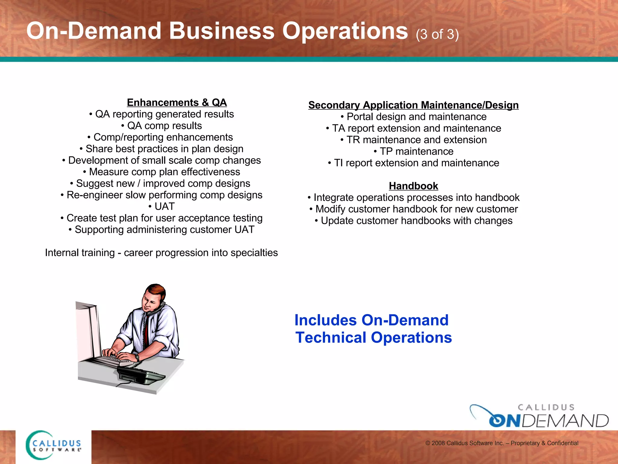 On-Demand Business Operations  (3 of 3) Enhancements & QA QA reporting generated results QA comp results Comp/reporting enhancements  Share best practices in plan design Development of small scale comp changes Measure comp plan effectiveness Suggest new / improved comp designs  Re-engineer slow performing comp designs UAT Create test plan for user acceptance testing Supporting administering customer UAT   Internal training - career progression into specialties   Secondary Application Maintenance/Design Portal design and maintenance TA report extension and maintenance TR maintenance and extension TP maintenance TI report extension and maintenance   Handbook Integrate operations processes into handbook Modify customer handbook for new customer Update customer handbooks with changes Includes On-Demand  Technical Operations 