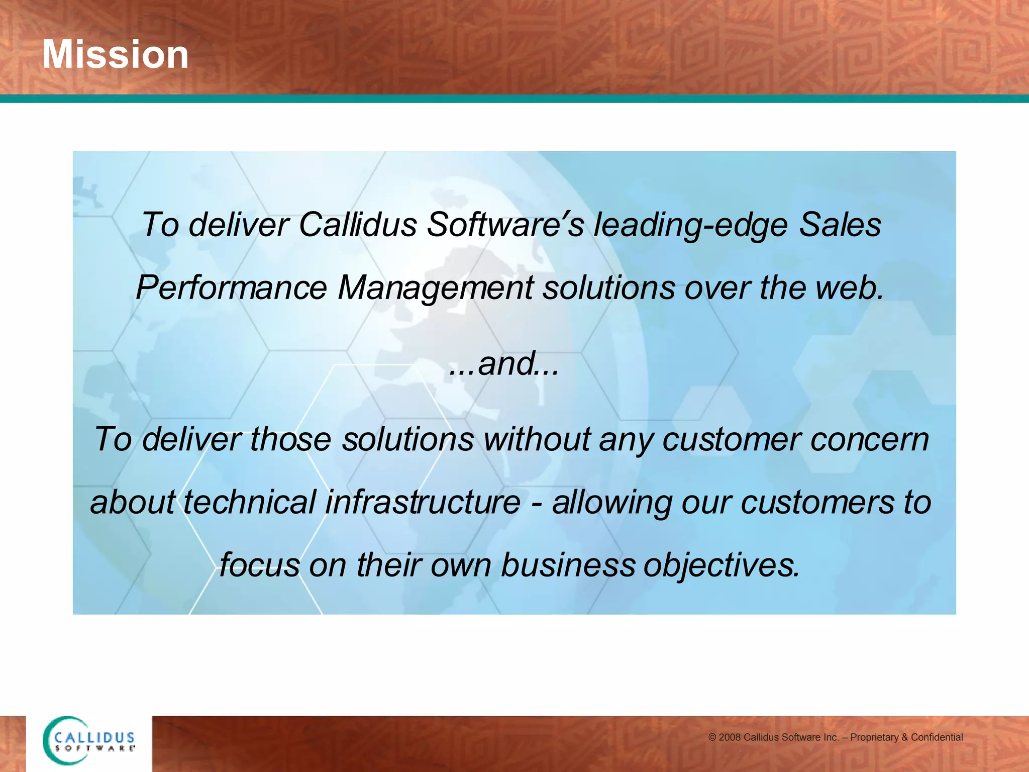 Mission To deliver Callidus Software ’ s leading-edge Sales Performance Management solutions over the web. … and …   To deliver those solutions without any customer concern about technical infrastructure - allowing our customers to focus on their own business objectives. 