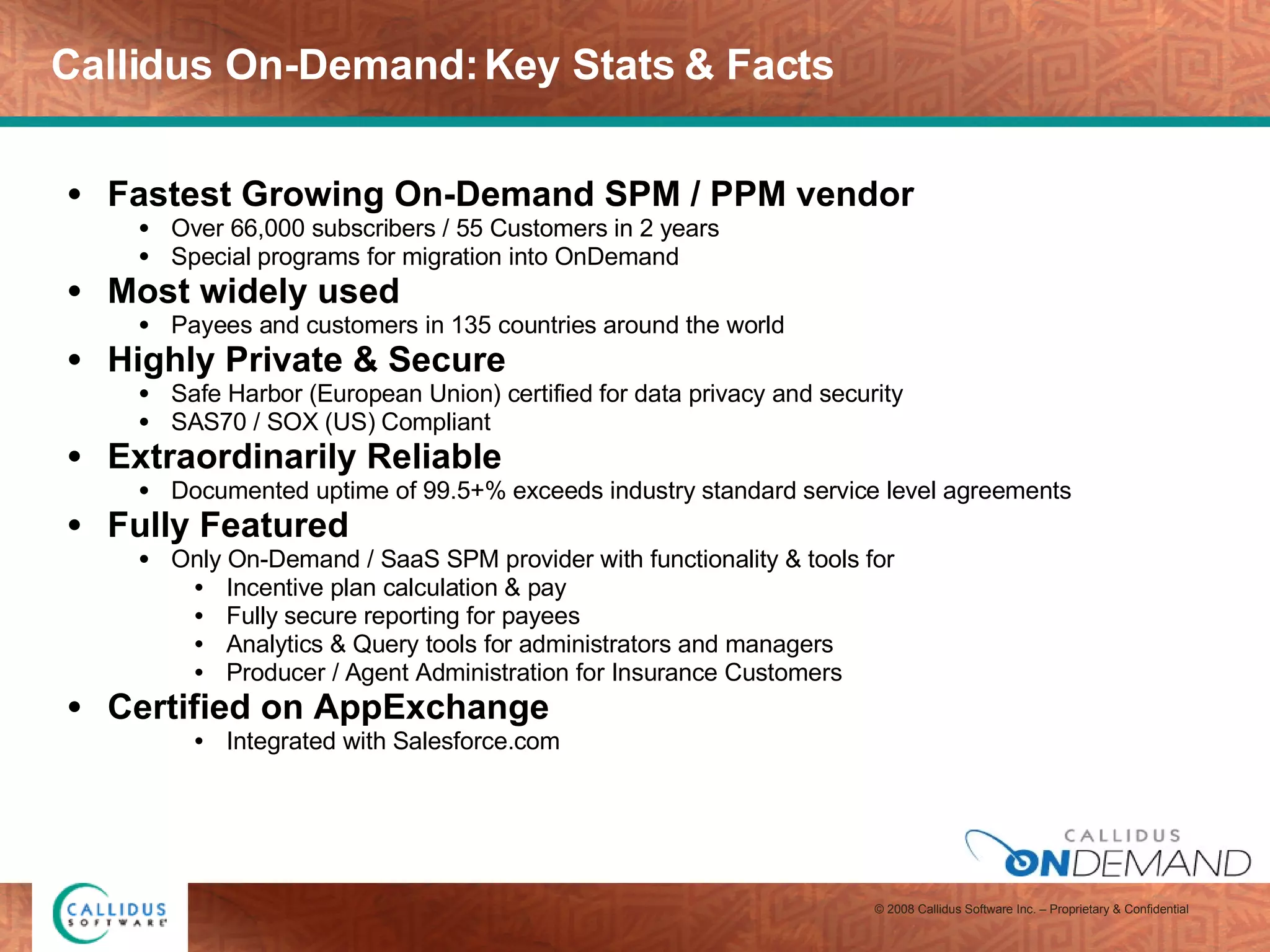Callidus On-Demand: Key Stats & Facts Fastest Growing On-Demand SPM / PPM vendor  Over 66,000 subscribers / 55 Customers in 2 years Special programs for migration into OnDemand Most widely used Payees and customers in 135 countries around the world Highly Private & Secure  Safe Harbor (European Union) certified for data privacy and security SAS70 / SOX (US) Compliant Extraordinarily Reliable  Documented uptime of 99.5+% exceeds industry standard service level agreements Fully Featured Only On-Demand / SaaS SPM provider with functionality & tools for Incentive plan calculation & pay Fully secure reporting for payees Analytics & Query tools for administrators and managers Producer / Agent Administration for Insurance Customers  Certified on AppExchange  Integrated with Salesforce.com 