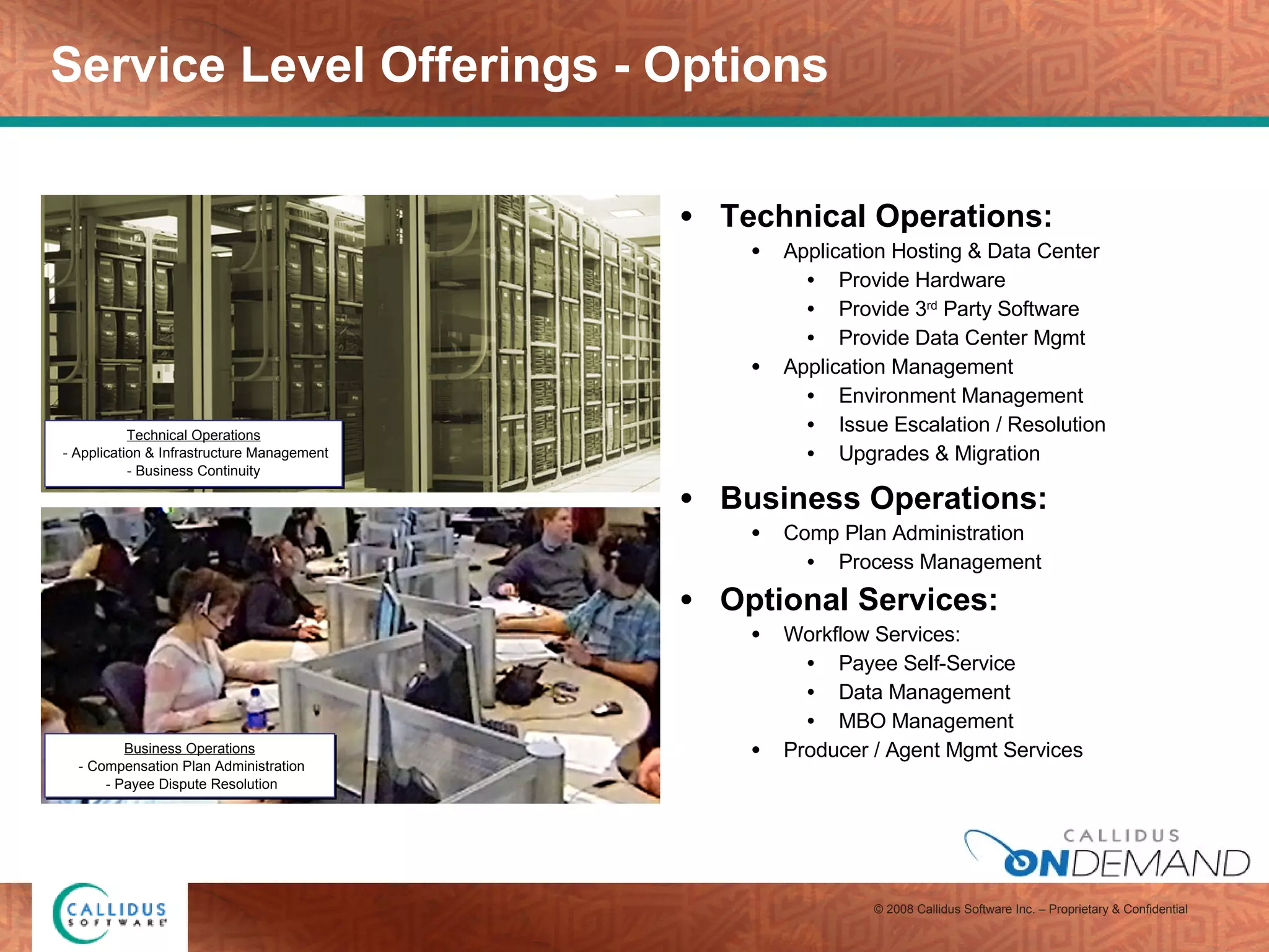 Service Level Offerings - Options Technical Operations: Application Hosting & Data Center  Provide Hardware Provide 3 rd  Party Software Provide Data Center Mgmt  Application Management Environment Management Issue Escalation / Resolution Upgrades & Migration Business Operations: Comp Plan Administration Process Management Optional Services: Workflow Services: Payee Self-Service Data Management MBO Management Producer / Agent Mgmt Services Business Operations - Compensation Plan Administration - Payee Dispute Resolution Technical Operations - Application & Infrastructure Management - Business Continuity  