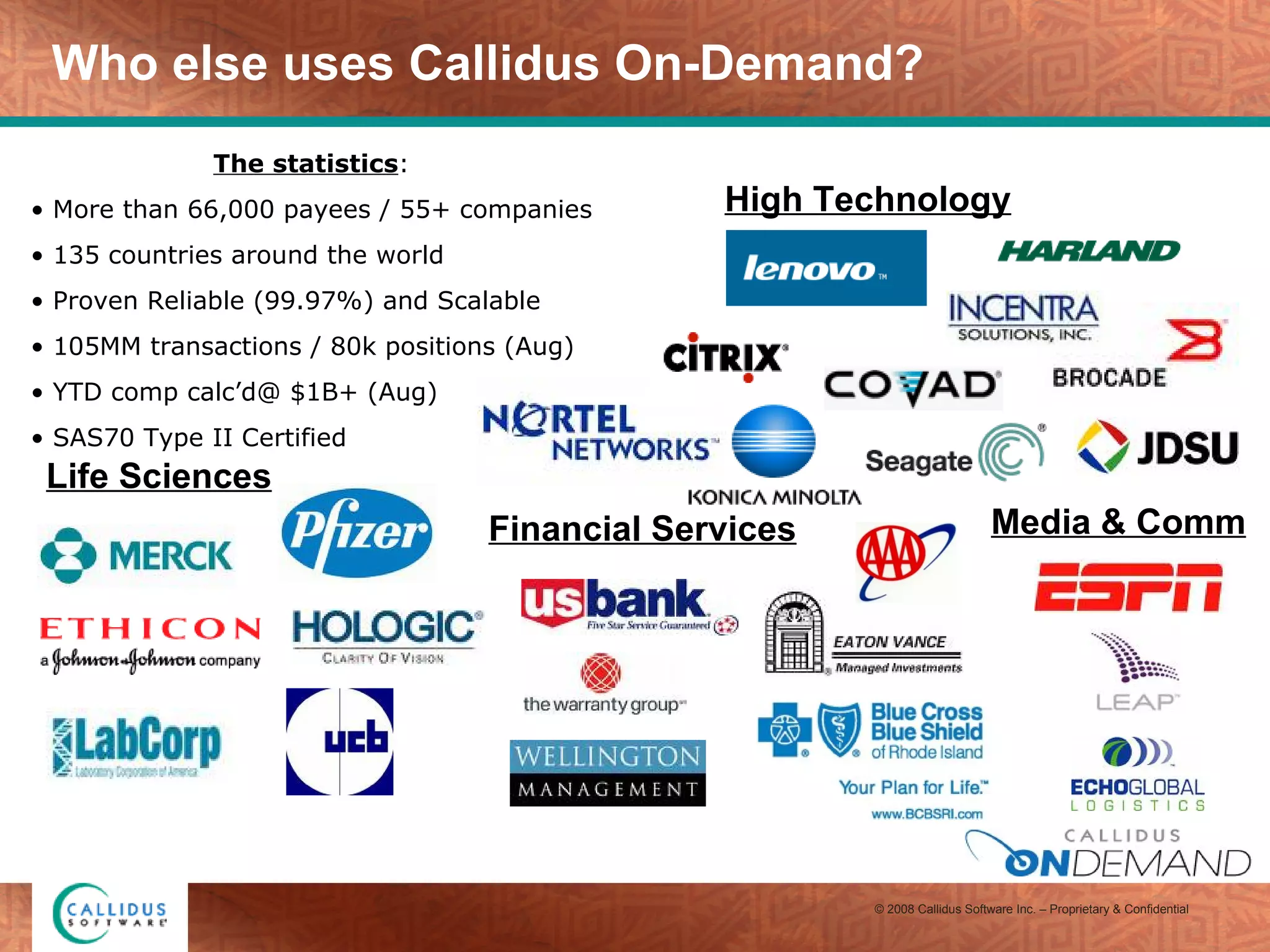 Who else uses Callidus On-Demand? Life Sciences High Technology Financial Services The statistics :  More than 66,000 payees / 55+ companies 135 countries around the world Proven Reliable (99.97%) and Scalable 105MM transactions / 80k positions (Aug) YTD comp calc’d@ $1B+ (Aug) SAS70 Type II Certified  Media & Comm 