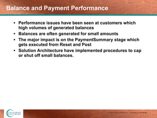 Balance and Payment Performance Performance issues have been seen at customers which high volumes of generated balances Balances are often generated for small amounts The major impact is on the PaymentSummary stage which gets executed from Reset and Post Solution Architecture have implemented procedures to cap or shut off small balances. 