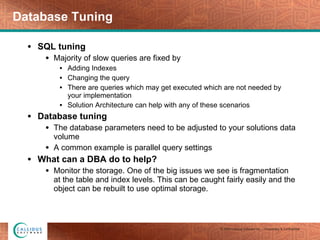Database Tuning SQL tuning Majority of slow queries are fixed by Adding Indexes Changing the query There are queries which may get executed which are not needed by your implementation Solution Architecture can help with any of these scenarios Database tuning The database parameters need to be adjusted to your solutions data volume A common example is parallel query settings What can a DBA do to help? Monitor the storage. One of the big issues we see is fragmentation at the table and index levels. This can be caught fairly easily and the object can be rebuilt to use optimal storage. 