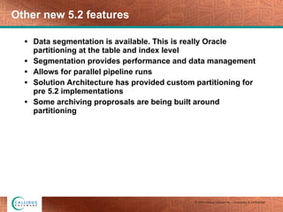 Other new 5.2 features Data segmentation is available. This is really Oracle partitioning at the table and index level Segmentation provides performance and data management Allows for parallel pipeline runs Solution Architecture has provided custom partitioning for pre 5.2 implementations Some archiving proprosals are being built around partitioning 