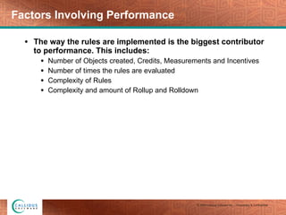 Factors Involving Performance The way the rules are implemented is the biggest contributor to performance. This includes: Number of Objects created, Credits, Measurements and Incentives Number of times the rules are evaluated Complexity of Rules Complexity and amount of Rollup and Rolldown 