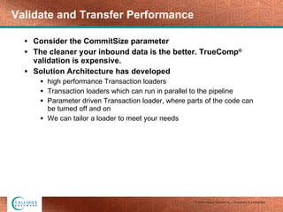 Validate and Transfer Performance Consider the CommitSize parameter The cleaner your inbound data is the better. TrueComp ®  validation is expensive. Solution Architecture has developed  high performance Transaction loaders  Transaction loaders which can run in parallel to the pipeline Parameter driven Transaction loader, where parts of the code can be turned off and on We can tailor a loader to meet your needs 