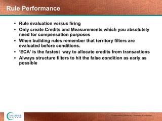 Rule Performance Rule evaluation versus firing Only create Credits and Measurements which you absolutely need for compensation purposes When building rules remember that territory filters are evaluated before conditions. ‘ ECA’ is the fastest  way to allocate credits from transactions Always structure filters to hit the false condition as early as possible  
