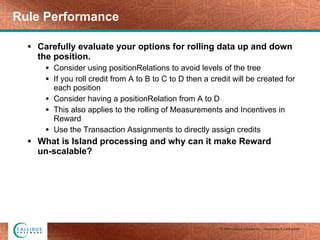 Carefully evaluate your options for rolling data up and down the position. Consider using positionRelations to avoid levels of the tree If you roll credit from A to B to C to D then a credit will be created for each position Consider having a positionRelation from A to D This also applies to the rolling of Measurements and Incentives in Reward Use the Transaction Assignments to directly assign credits  What is Island processing and why can it make Reward  un-scalable? Rule Performance 