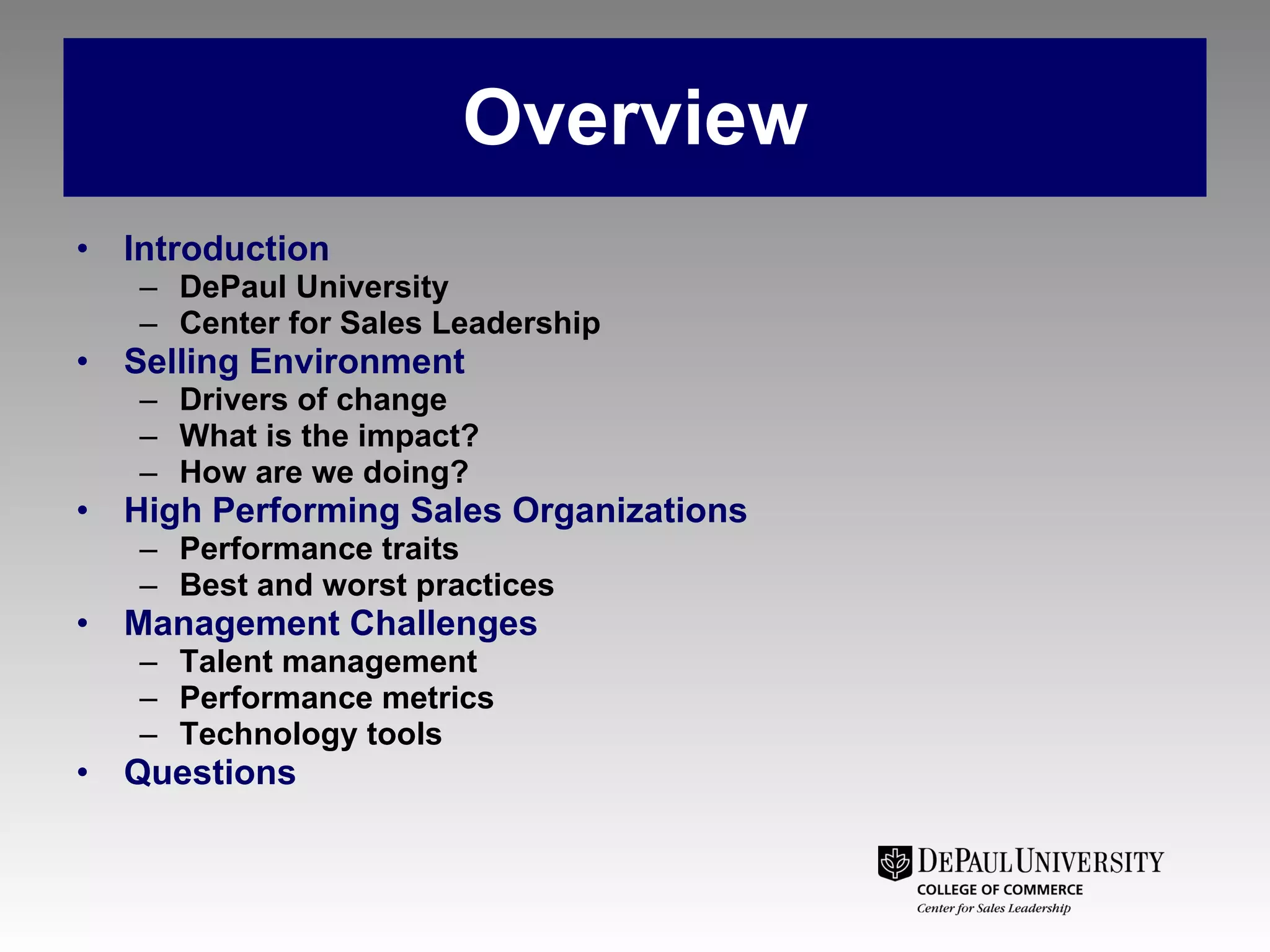 Overview Introduction DePaul University Center for Sales Leadership  Selling Environment Drivers of change What is the impact? How are we doing? High Performing Sales Organizations Performance traits Best and worst practices Management Challenges Talent management Performance metrics Technology tools Questions  