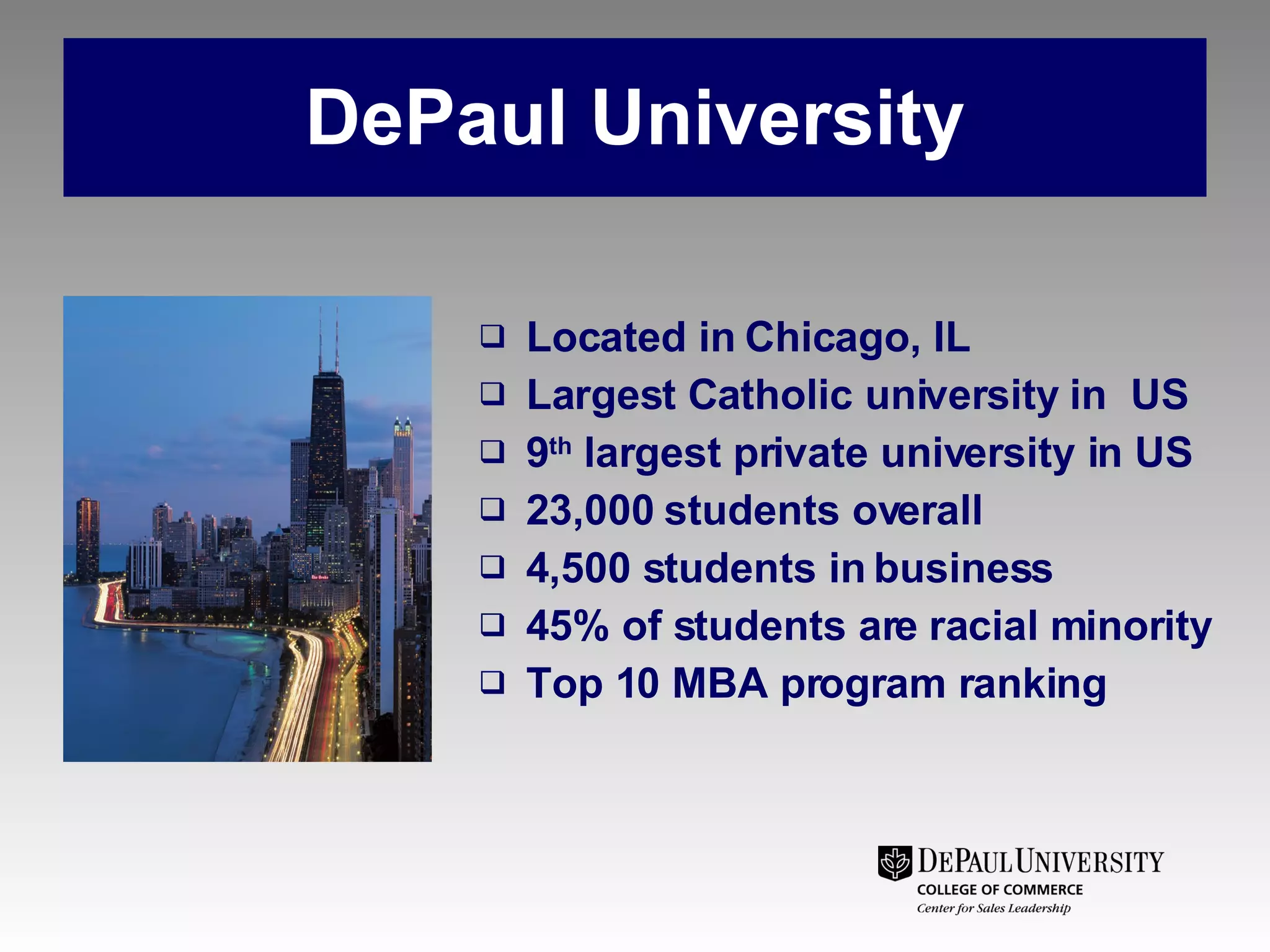 DePaul University Located in Chicago, IL Largest Catholic university in  US 9 th  largest private university in US 23,000 students overall 4,500 students in business  45% of students are racial minority Top 10 MBA program ranking 