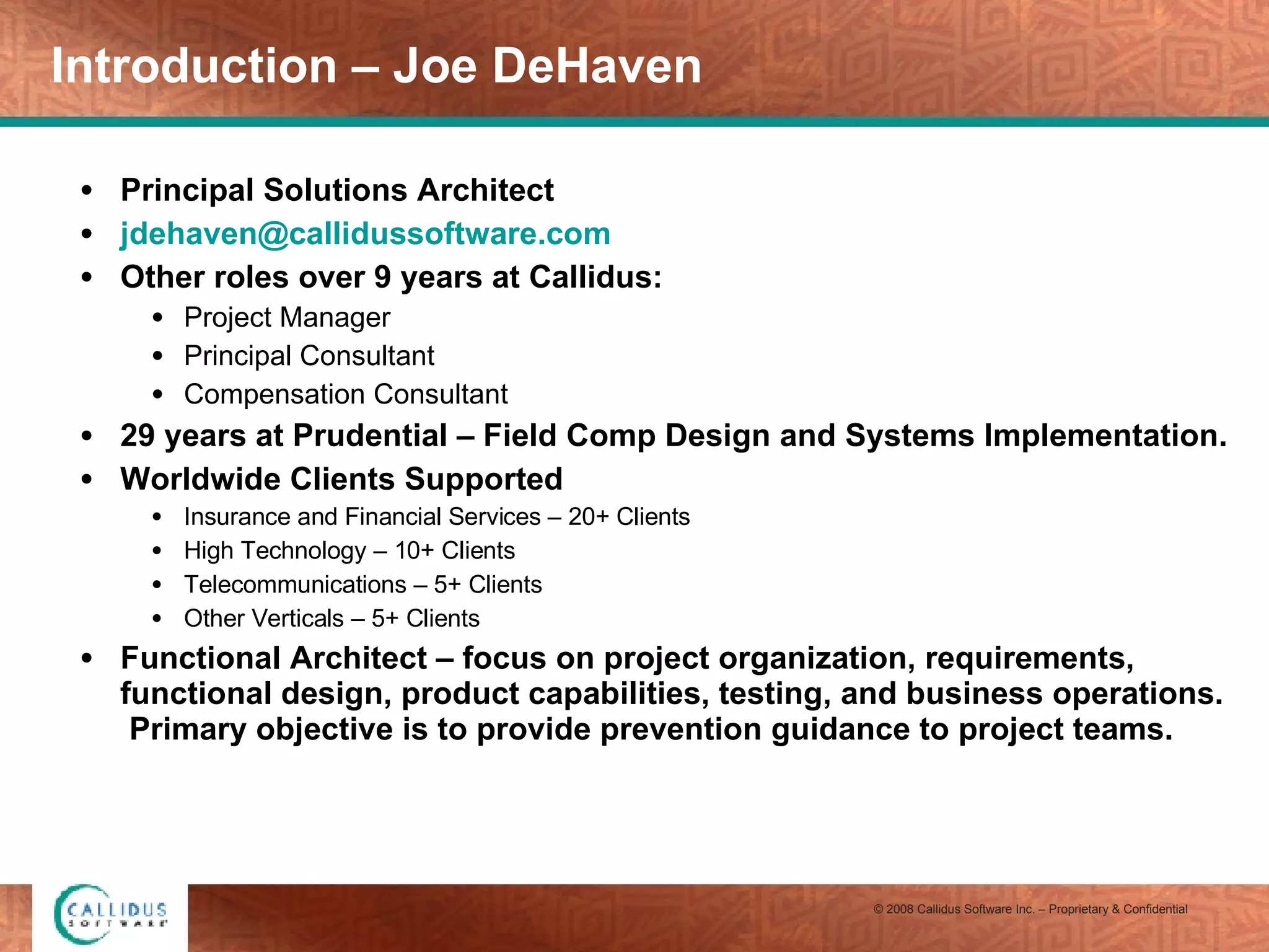 Introduction – Joe DeHaven Principal Solutions Architect [email_address] Other roles over 9 years at Callidus: Project Manager Principal Consultant Compensation Consultant 29 years at Prudential – Field Comp Design and Systems Implementation. Worldwide Clients Supported Insurance and Financial Services – 20+ Clients High Technology – 10+ Clients Telecommunications – 5+ Clients Other Verticals – 5+ Clients Functional Architect – focus on project organization, requirements, functional design, product capabilities, testing, and business operations.  Primary objective is to provide prevention guidance to project teams. 