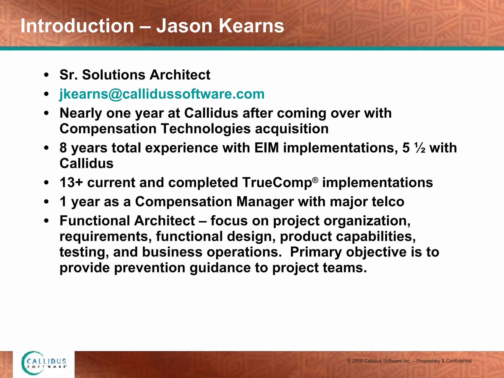 Introduction – Jason Kearns Sr. Solutions Architect [email_address] Nearly one year at Callidus after coming over with Compensation Technologies acquisition 8 years total experience with EIM implementations, 5 ½ with Callidus 13+ current and completed TrueComp ®  implementations 1 year as a Compensation Manager with major telco Functional Architect – focus on project organization, requirements, functional design, product capabilities, testing, and business operations.  Primary objective is to provide prevention guidance to project teams. 