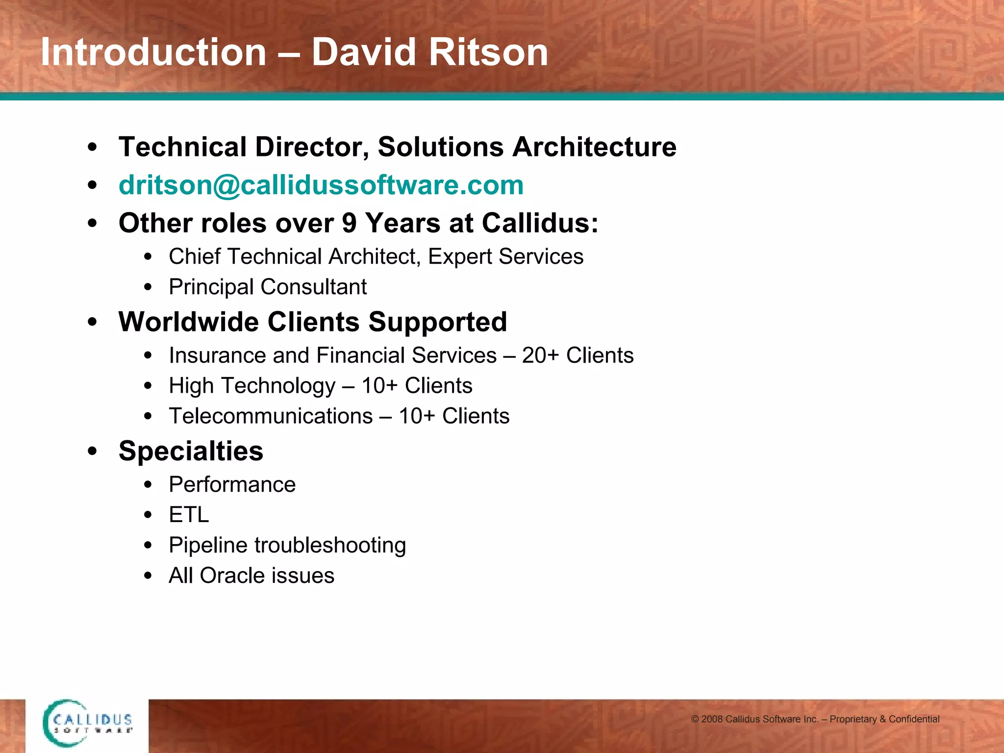 Introduction – David Ritson Technical Director, Solutions Architecture [email_address] Other roles over 9 Years at Callidus: Chief Technical Architect, Expert Services Principal Consultant Worldwide Clients Supported Insurance and Financial Services – 20+ Clients High Technology – 10+ Clients Telecommunications – 10+ Clients Specialties Performance ETL Pipeline troubleshooting All Oracle issues 