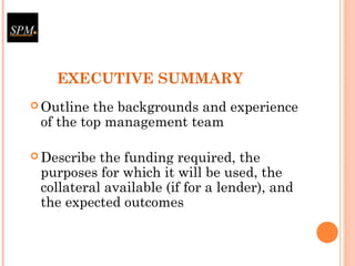 EXECUTIVE SUMMARY
 Outline the backgrounds and experience
of the top management team
 Describe the funding required, the
purposes for which it will be used, the
collateral available (if for a lender), and
the expected outcomes
 